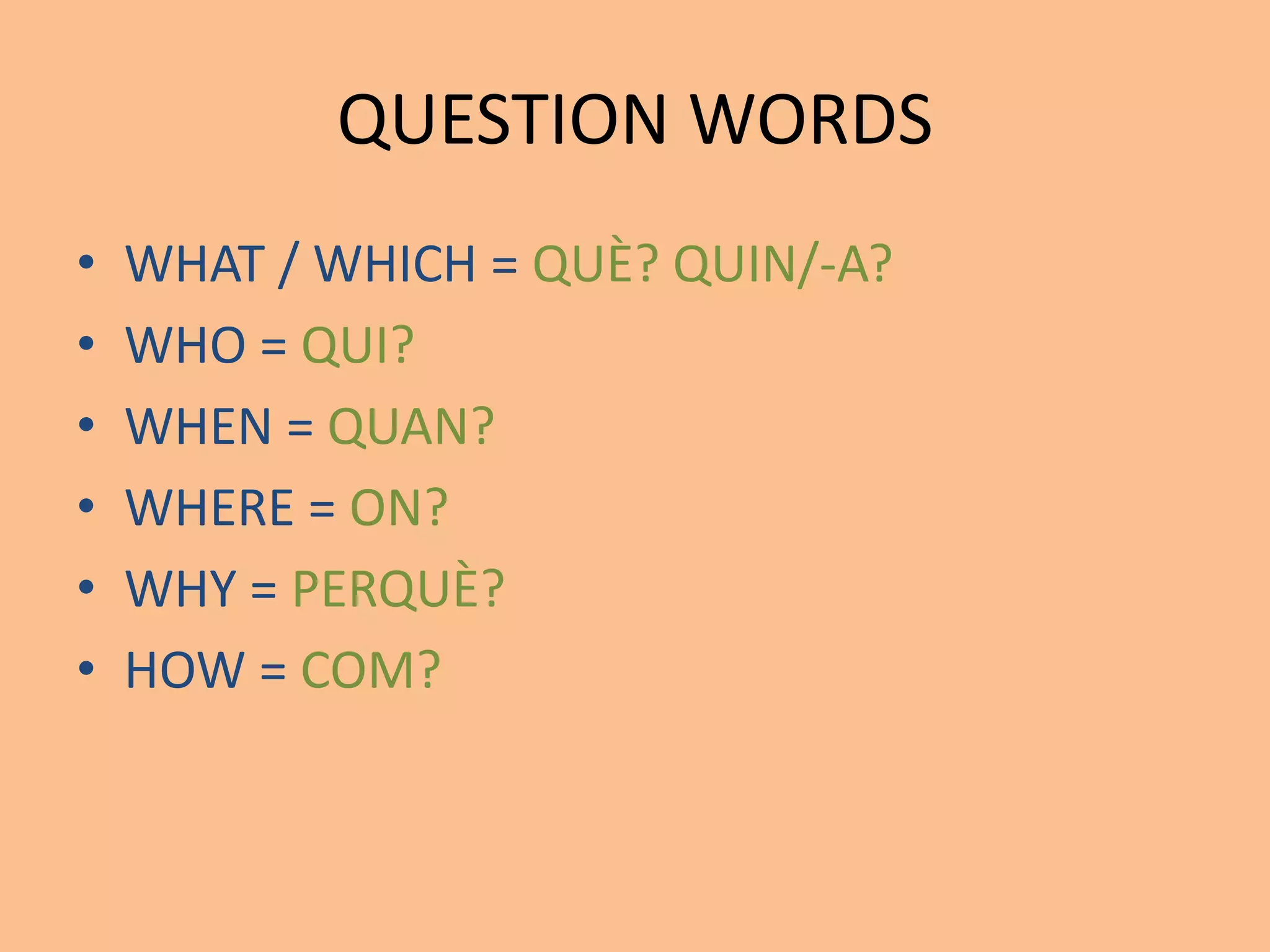 QUESTION WORDS 
• WHAT / WHICH = QUÈ? QUIN/-A? 
• WHO = QUI? 
• WHEN = QUAN? 
• WHERE = ON? 
• WHY = PERQUÈ? 
• HOW = COM? 
 