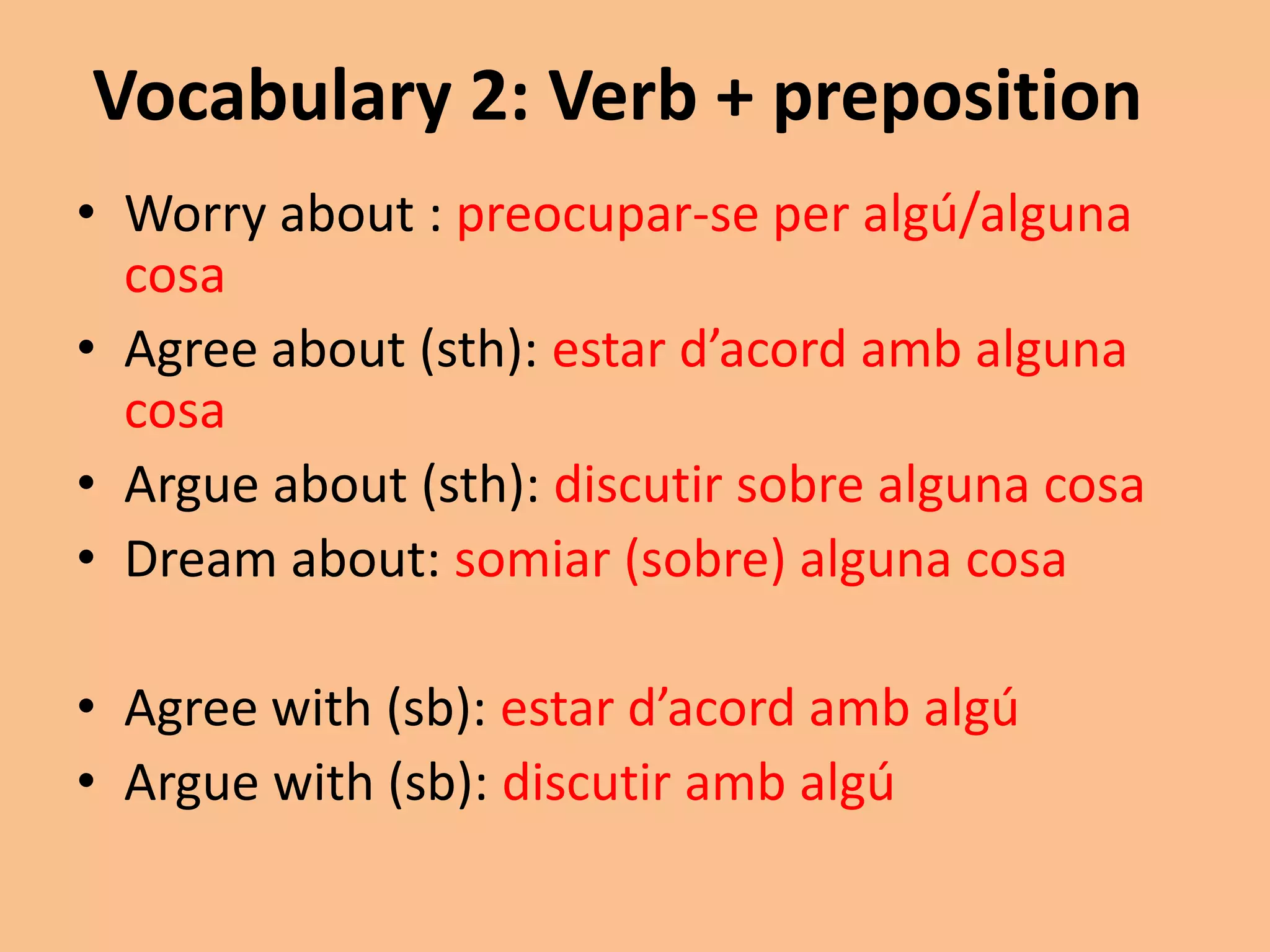 Vocabulary 2: Verb + preposition 
• Worry about : preocupar-se per algú/alguna 
cosa 
• Agree about (sth): estar d’acord amb alguna 
cosa 
• Argue about (sth): discutir sobre alguna cosa 
• Dream about: somiar (sobre) alguna cosa 
• Agree with (sb): estar d’acord amb algú 
• Argue with (sb): discutir amb algú 
 