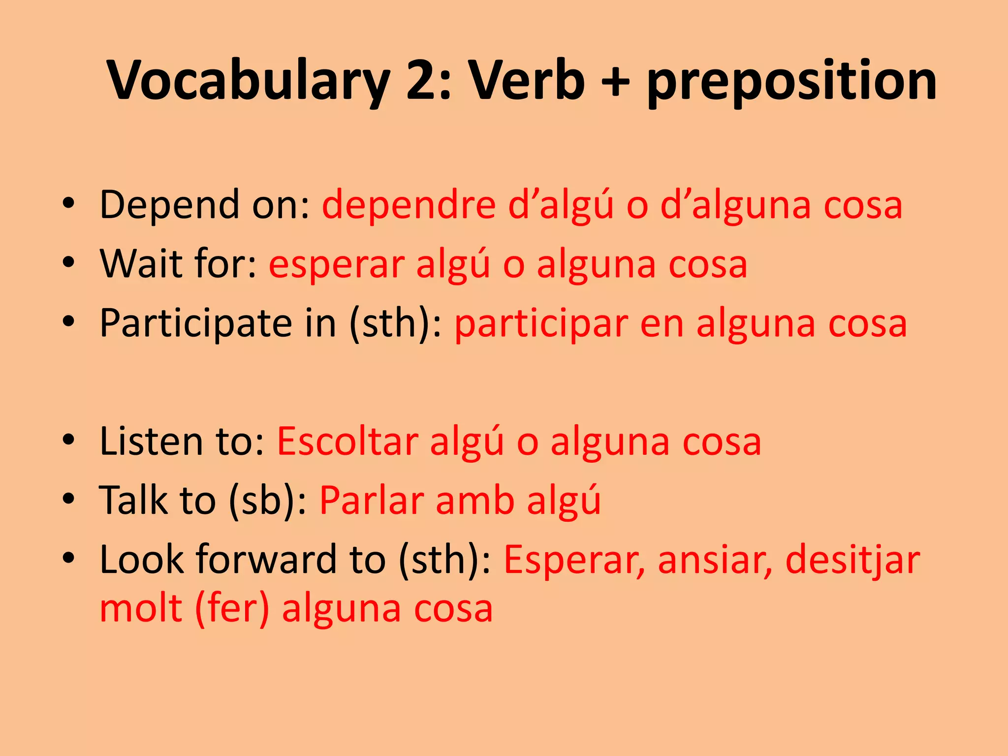 Vocabulary 2: Verb + preposition 
• Depend on: dependre d’algú o d’alguna cosa 
• Wait for: esperar algú o alguna cosa 
• Participate in (sth): participar en alguna cosa 
• Listen to: Escoltar algú o alguna cosa 
• Talk to (sb): Parlar amb algú 
• Look forward to (sth): Esperar, ansiar, desitjar 
molt (fer) alguna cosa 
 