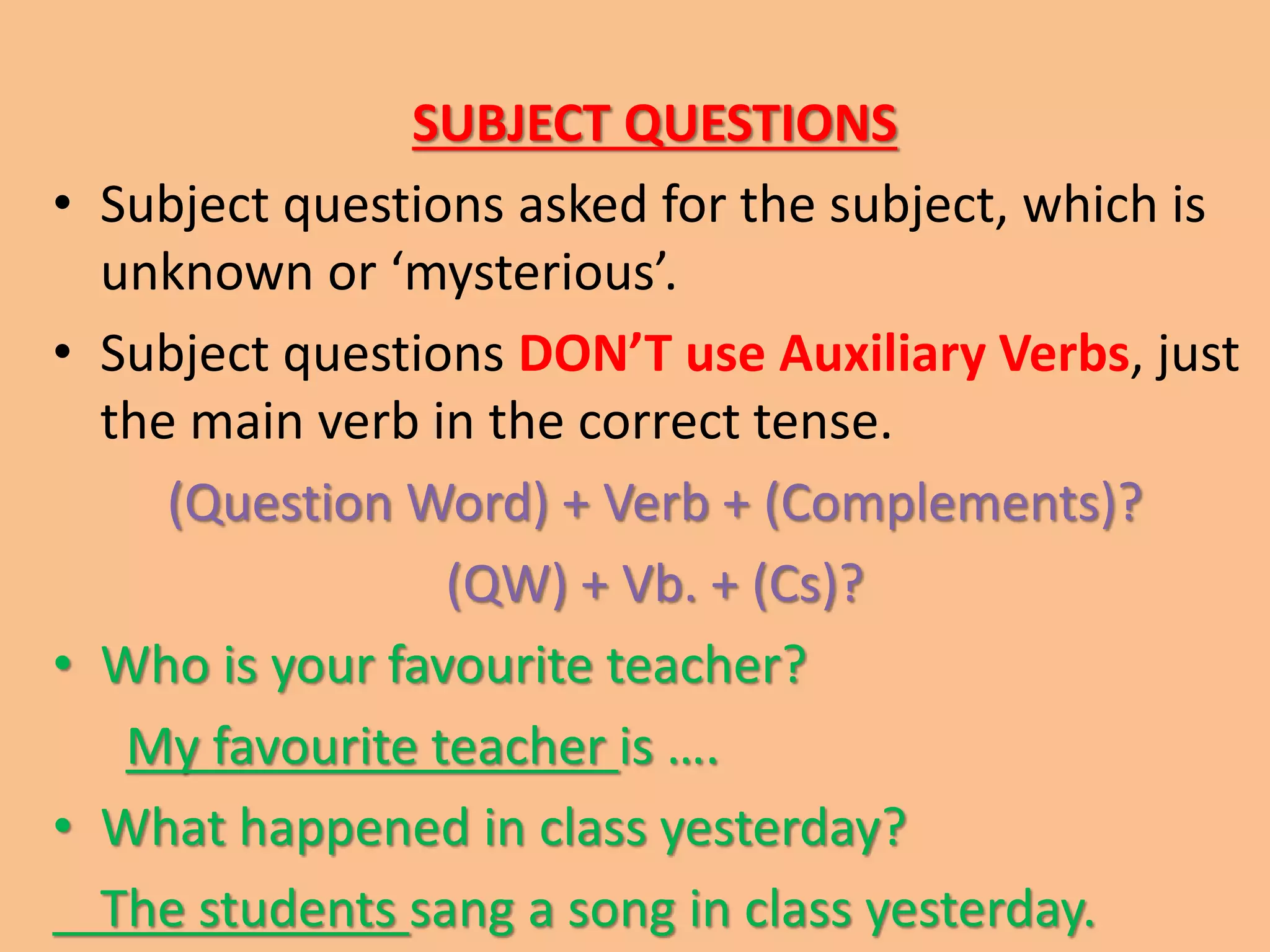 SUBJECT QUESTIONS 
• Subject questions asked for the subject, which is 
unknown or ‘mysterious’. 
• Subject questions DON’T use Auxiliary Verbs, just 
the main verb in the correct tense. 
(Question Word) + Verb + (Complements)? 
(QW) + Vb. + (Cs)? 
• Who is your favourite teacher? 
My favourite teacher is …. 
• What happened in class yesterday? 
The students sang a song in class yesterday. 
 