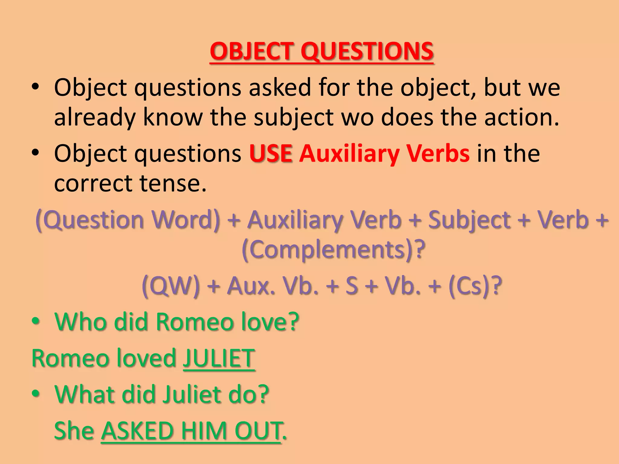 OBJECT QUESTIONS 
• Object questions asked for the object, but we 
already know the subject wo does the action. 
• Object questions USE Auxiliary Verbs in the 
correct tense. 
(Question Word) + Auxiliary Verb + Subject + Verb + 
(Complements)? 
(QW) + Aux. Vb. + S + Vb. + (Cs)? 
• Who did Romeo love? 
Romeo loved JULIET 
• What did Juliet do? 
She ASKED HIM OUT. 
 
