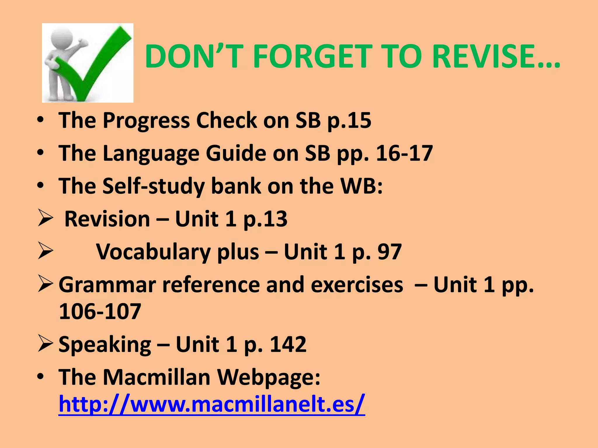 DON’T FORGET TO REVISE… 
• The Progress Check on SB p.15 
• The Language Guide on SB pp. 16-17 
• The Self-study bank on the WB: 
 Revision – Unit 1 p.13 
 Vocabulary plus – Unit 1 p. 97 
Grammar reference and exercises – Unit 1 pp. 
106-107 
Speaking – Unit 1 p. 142 
• The Macmillan Webpage: 
http://www.macmillanelt.es/ 
