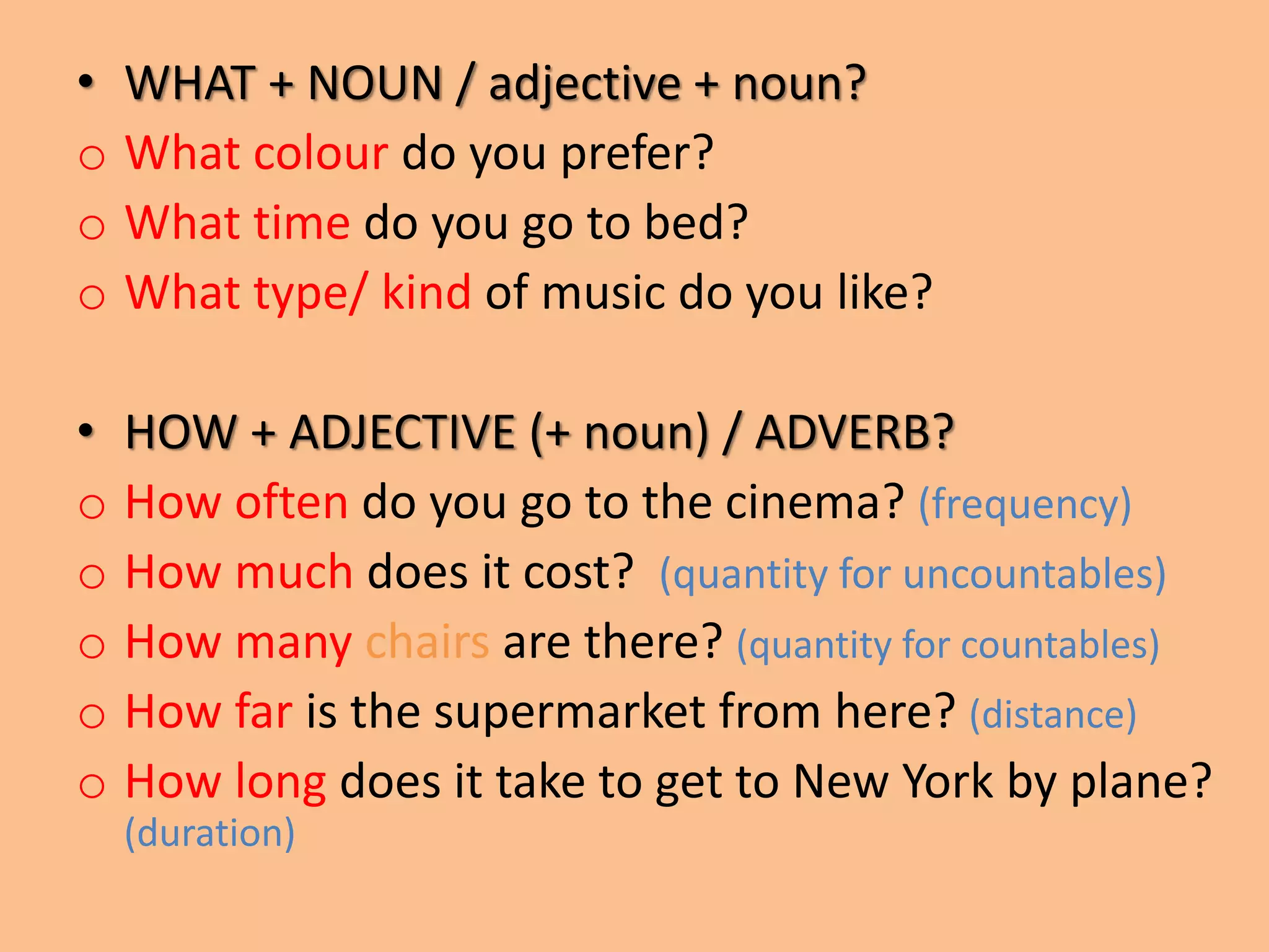 • WHAT + NOUN / adjective + noun? 
o What colour do you prefer? 
o What time do you go to bed? 
o What type/ kind of music do you like? 
• HOW + ADJECTIVE (+ noun) / ADVERB? 
o How often do you go to the cinema? (frequency) 
o How much does it cost? (quantity for uncountables) 
o How many chairs are there? (quantity for countables) 
o How far is the supermarket from here? (distance) 
o How long does it take to get to New York by plane? 
(duration) 
 