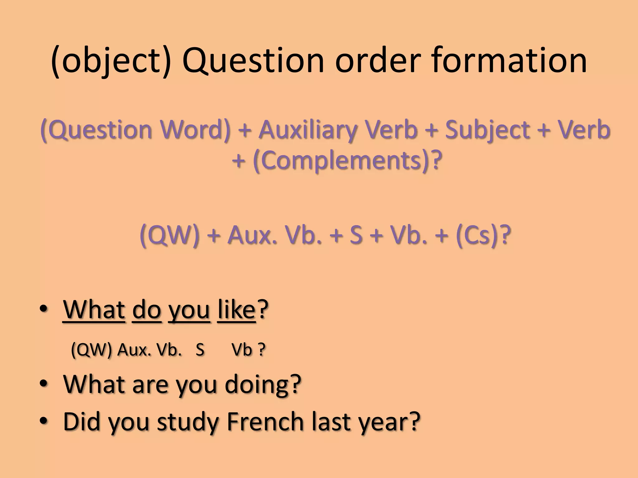 (object) Question order formation 
(Question Word) + Auxiliary Verb + Subject + Verb 
+ (Complements)? 
(QW) + Aux. Vb. + S + Vb. + (Cs)? 
• What do you like? 
(QW) Aux. Vb. S Vb ? 
• What are you doing? 
• Did you study French last year? 
 