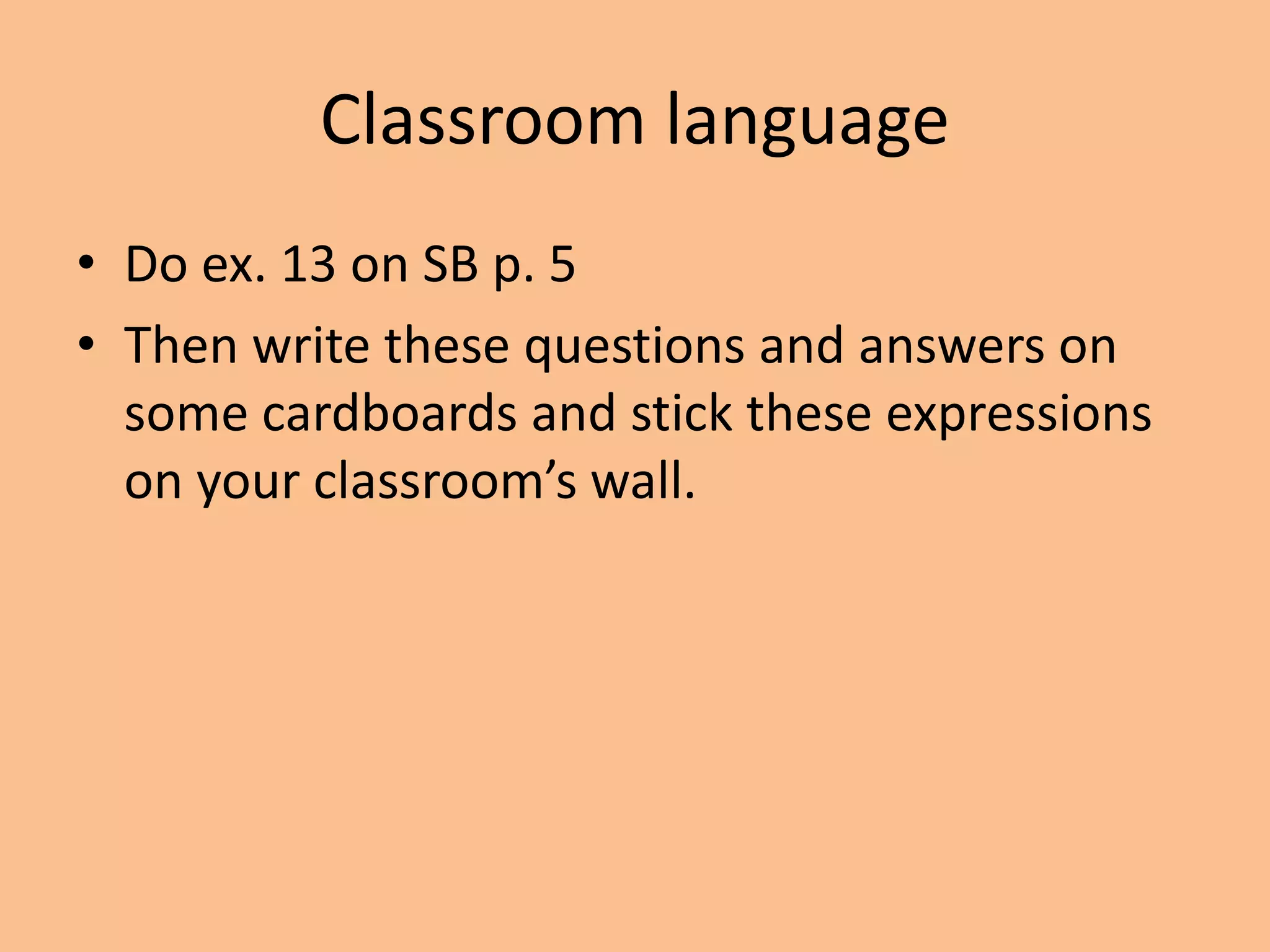 Classroom language 
• Do ex. 13 on SB p. 5 
• Then write these questions and answers on 
some cardboards and stick these expressions 
on your classroom’s wall. 
 
