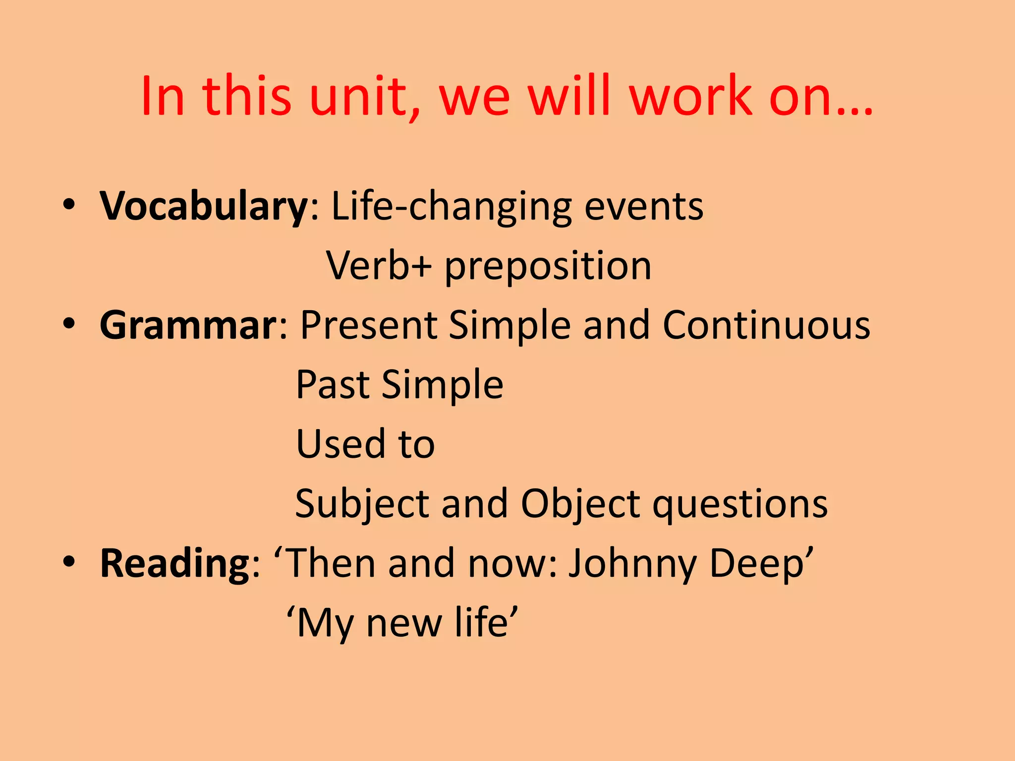 In this unit, we will work on… 
• Vocabulary: Life-changing events 
Verb+ preposition 
• Grammar: Present Simple and Continuous 
Past Simple 
Used to 
Subject and Object questions 
• Reading: ‘Then and now: Johnny Deep’ 
‘My new life’ 
 
