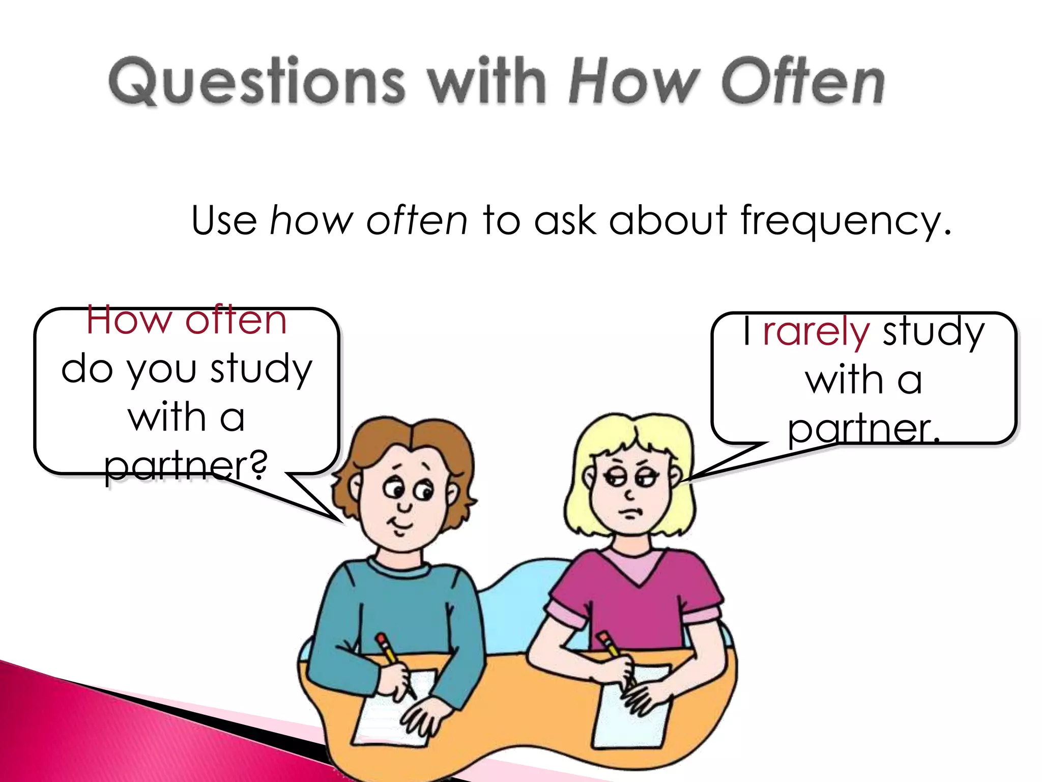 Use how often to ask about frequency. 
How often 
do you study 
with a 
partner? 
I rarely study 
with a 
partner. 
 