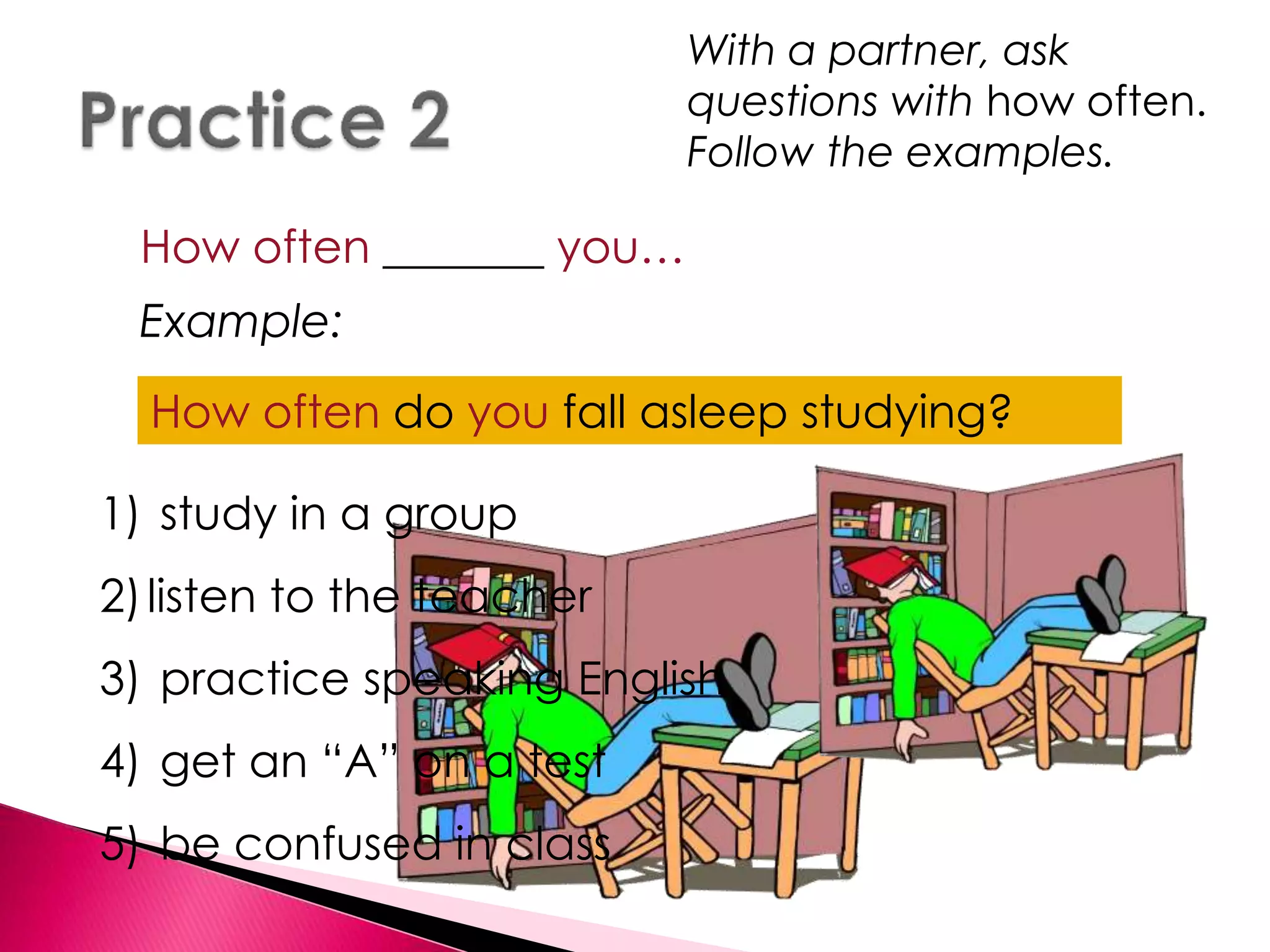 With a partner, ask 
questions with how often. 
Follow the examples. 
How often _______ you… 
Example: 
•Hofawll oafstleeenpd ostuydoyuinfagll asleep studying? 
1) study in a group 
2) listen to the teacher 
3) practice speaking English 
4) get an “A” on a test 
5) be confused in class 
 