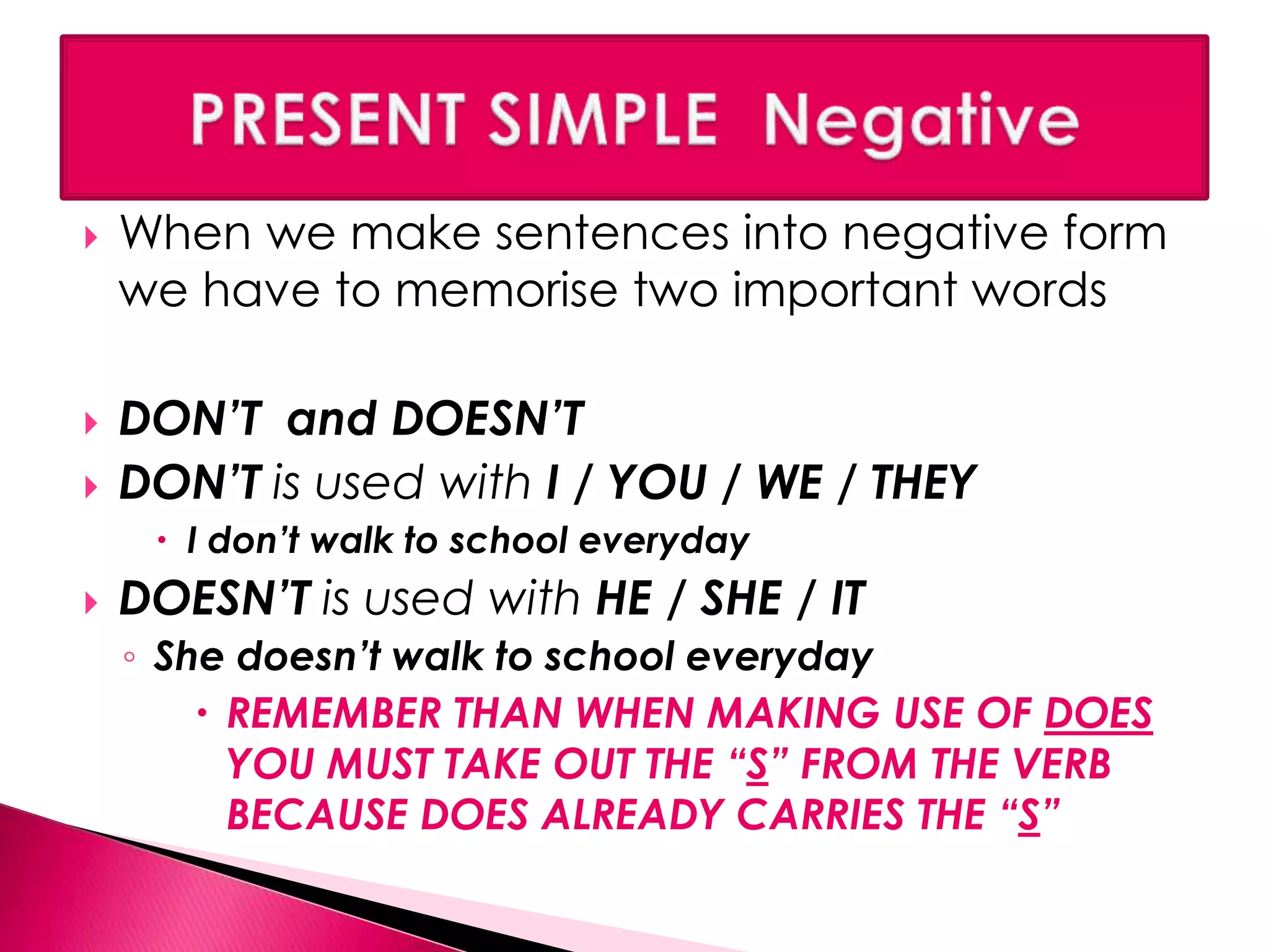  When we make sentences into negative form 
we have to memorise two important words 
 DON’T and DOESN’T 
 DON’T is used with I / YOU / WE / THEY 
 I don’t walk to school everyday 
 DOESN’T is used with HE / SHE / IT 
◦ She doesn’t walk to school everyday 
 REMEMBER THAN WHEN MAKING USE OF DOES 
YOU MUST TAKE OUT THE “S” FROM THE VERB 
BECAUSE DOES ALREADY CARRIES THE “S” 
 