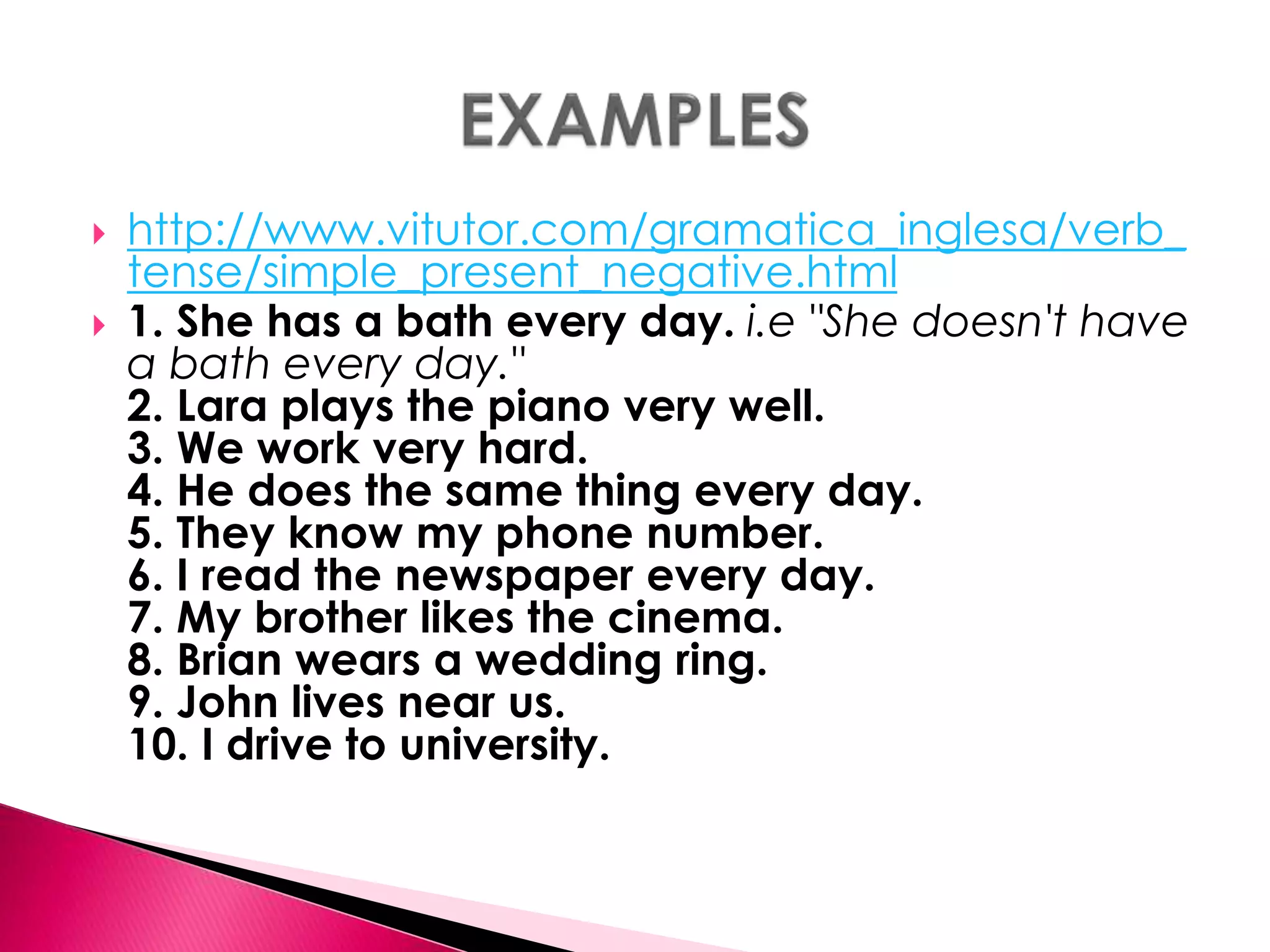  http://www.vitutor.com/gramatica_inglesa/verb_ 
tense/simple_present_negative.html 
 1. She has a bath every day. i.e "She doesn't have 
a bath every day." 
2. Lara plays the piano very well. 
3. We work very hard. 
4. He does the same thing every day. 
5. They know my phone number. 
6. I read the newspaper every day. 
7. My brother likes the cinema. 
8. Brian wears a wedding ring. 
9. John lives near us. 
10. I drive to university. 
 