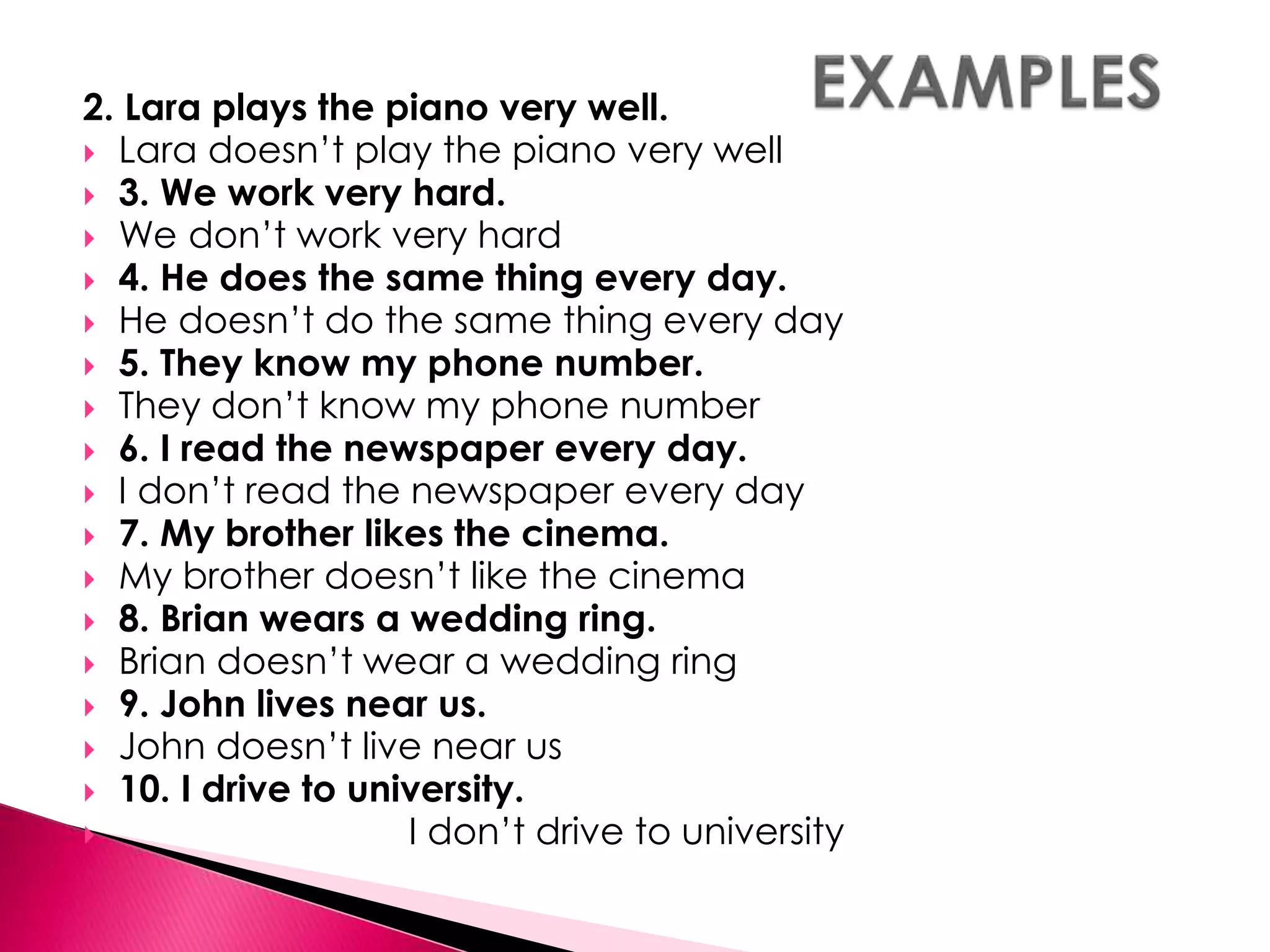 2. Lara plays the piano very well. 
 Lara doesn’t play the piano very well 
 3. We work very hard. 
 We don’t work very hard 
 4. He does the same thing every day. 
 He doesn’t do the same thing every day 
 5. They know my phone number. 
 They don’t know my phone number 
 6. I read the newspaper every day. 
 I don’t read the newspaper every day 
 7. My brother likes the cinema. 
 My brother doesn’t like the cinema 
 8. Brian wears a wedding ring. 
 Brian doesn’t wear a wedding ring 
 9. John lives near us. 
 John doesn’t live near us 
 10. I drive to university. 
 I don’t drive to university 
 