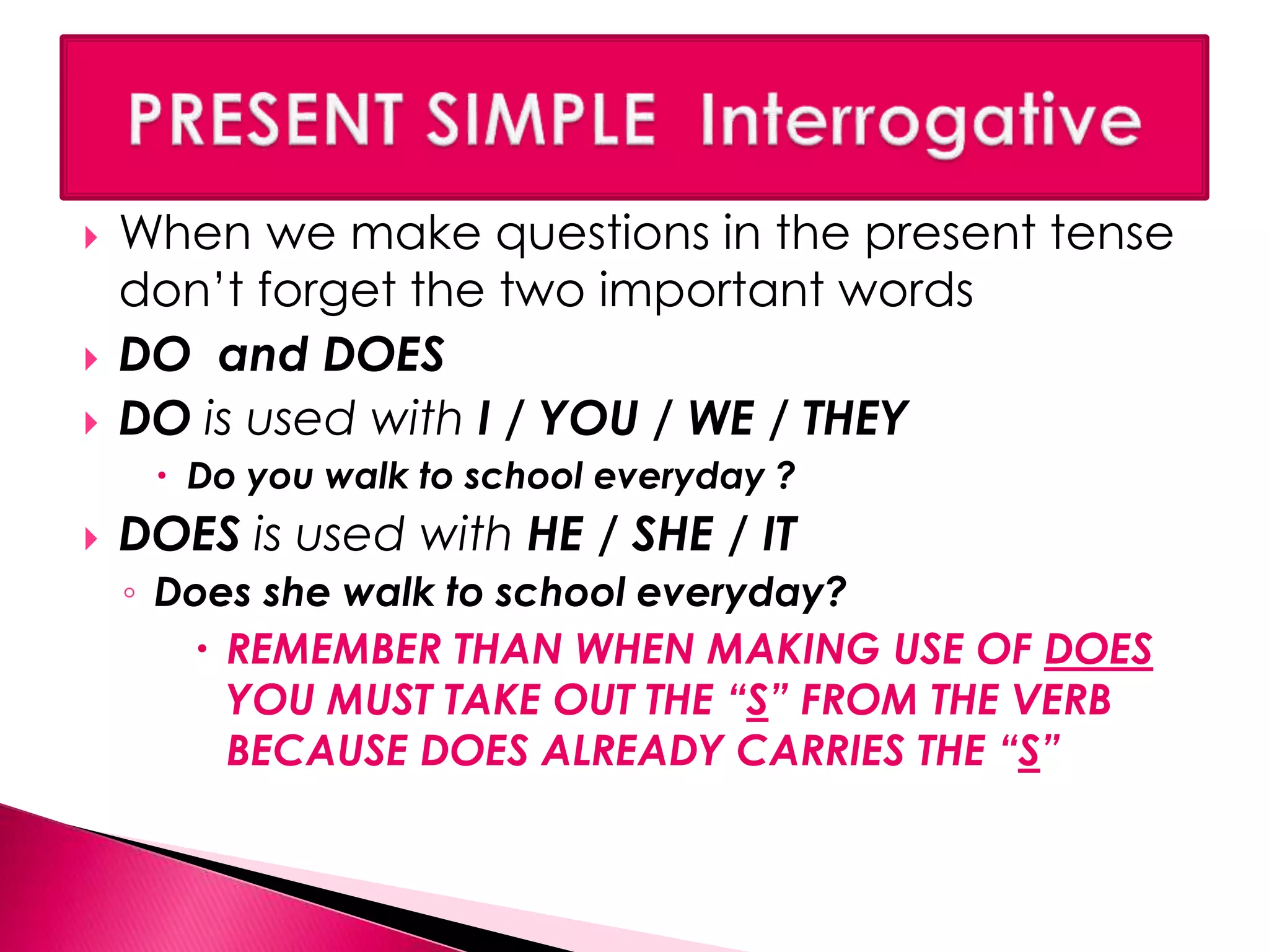  When we make questions in the present tense 
don’t forget the two important words 
 DO and DOES 
 DO is used with I / YOU / WE / THEY 
 Do you walk to school everyday ? 
 DOES is used with HE / SHE / IT 
◦ Does she walk to school everyday? 
 REMEMBER THAN WHEN MAKING USE OF DOES 
YOU MUST TAKE OUT THE “S” FROM THE VERB 
BECAUSE DOES ALREADY CARRIES THE “S” 
 
