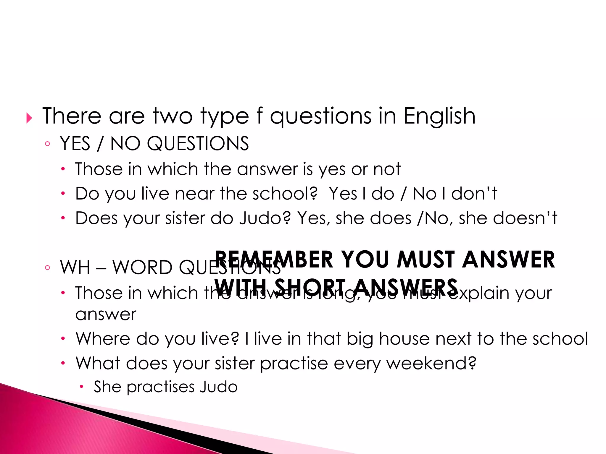  There are two type f questions in English 
◦ YES / NO QUESTIONS 
 Those in which the answer is yes or not 
 Do you live near the school? Yes I do / No I don’t 
 Does your sister do Judo? Yes, she does /No, she doesn’t 
REMEMBER YOU MUST ANSWER 
WITH SHORT ANSWERS 
◦ WH – WORD QUESTIONS 
 Those in which the answer is long, you must explain your 
answer 
 Where do you live? I live in that big house next to the school 
 What does your sister practise every weekend? 
 She practises Judo 
 