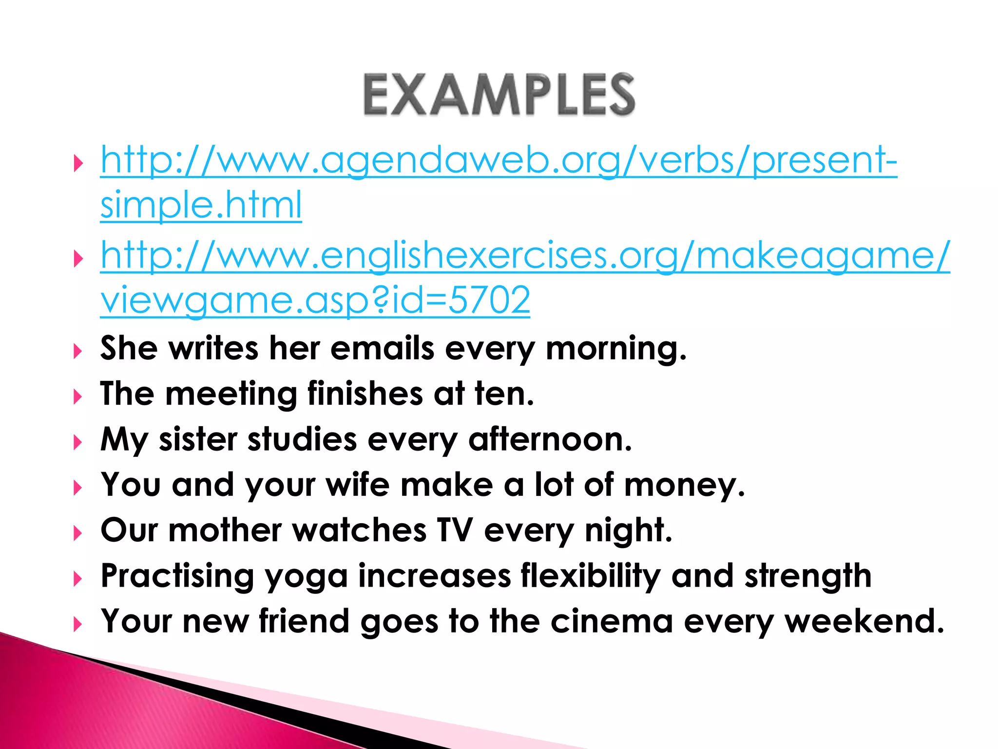  http://www.agendaweb.org/verbs/present-simple. 
html 
 http://www.englishexercises.org/makeagame/ 
viewgame.asp?id=5702 
 She writes her emails every morning. 
 The meeting finishes at ten. 
 My sister studies every afternoon. 
 You and your wife make a lot of money. 
 Our mother watches TV every night. 
 Practising yoga increases flexibility and strength 
 Your new friend goes to the cinema every weekend. 
 