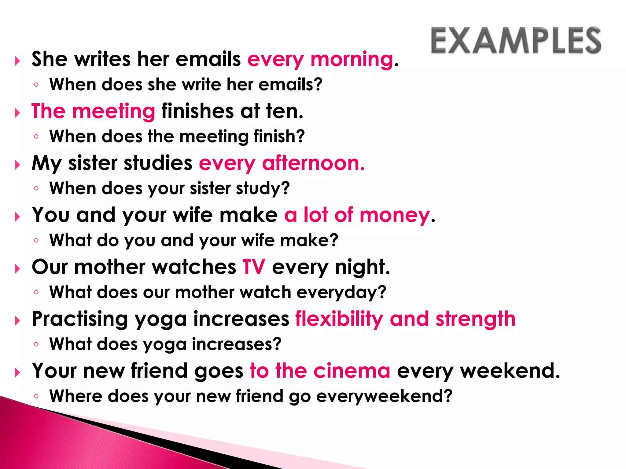  She writes her emails every morning. 
◦ When does she write her emails? 
 The meeting finishes at ten. 
◦ When does the meeting finish? 
 My sister studies every afternoon. 
◦ When does your sister study? 
 You and your wife make a lot of money. 
◦ What do you and your wife make? 
 Our mother watches TV every night. 
◦ What does our mother watch everyday? 
 Practising yoga increases flexibility and strength 
◦ What does yoga increases? 
 Your new friend goes to the cinema every weekend. 
◦ Where does your new friend go everyweekend? 
 