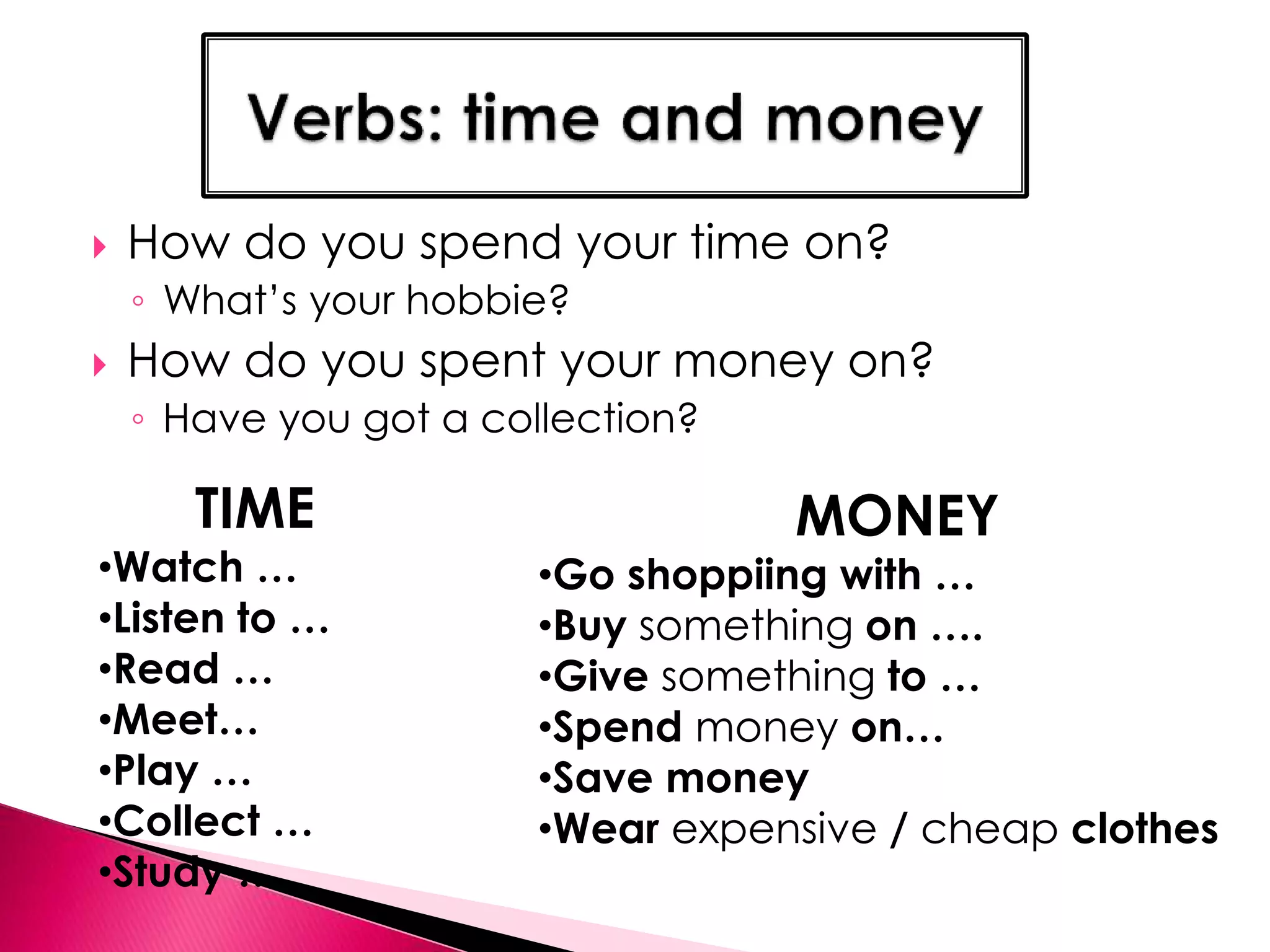 How do you spend your time on? 
◦ What’s your hobbie? 
 How do you spent your money on? 
◦ Have you got a collection? 
TIME 
•Watch … 
•Listen to … 
•Read … 
•Meet… 
•Play … 
•Collect … 
•Study … 
MONEY 
•Go shoppiing with … 
•Buy something on …. 
•Give something to … 
•Spend money on… 
•Save money 
•Wear expensive / cheap clothes 
 