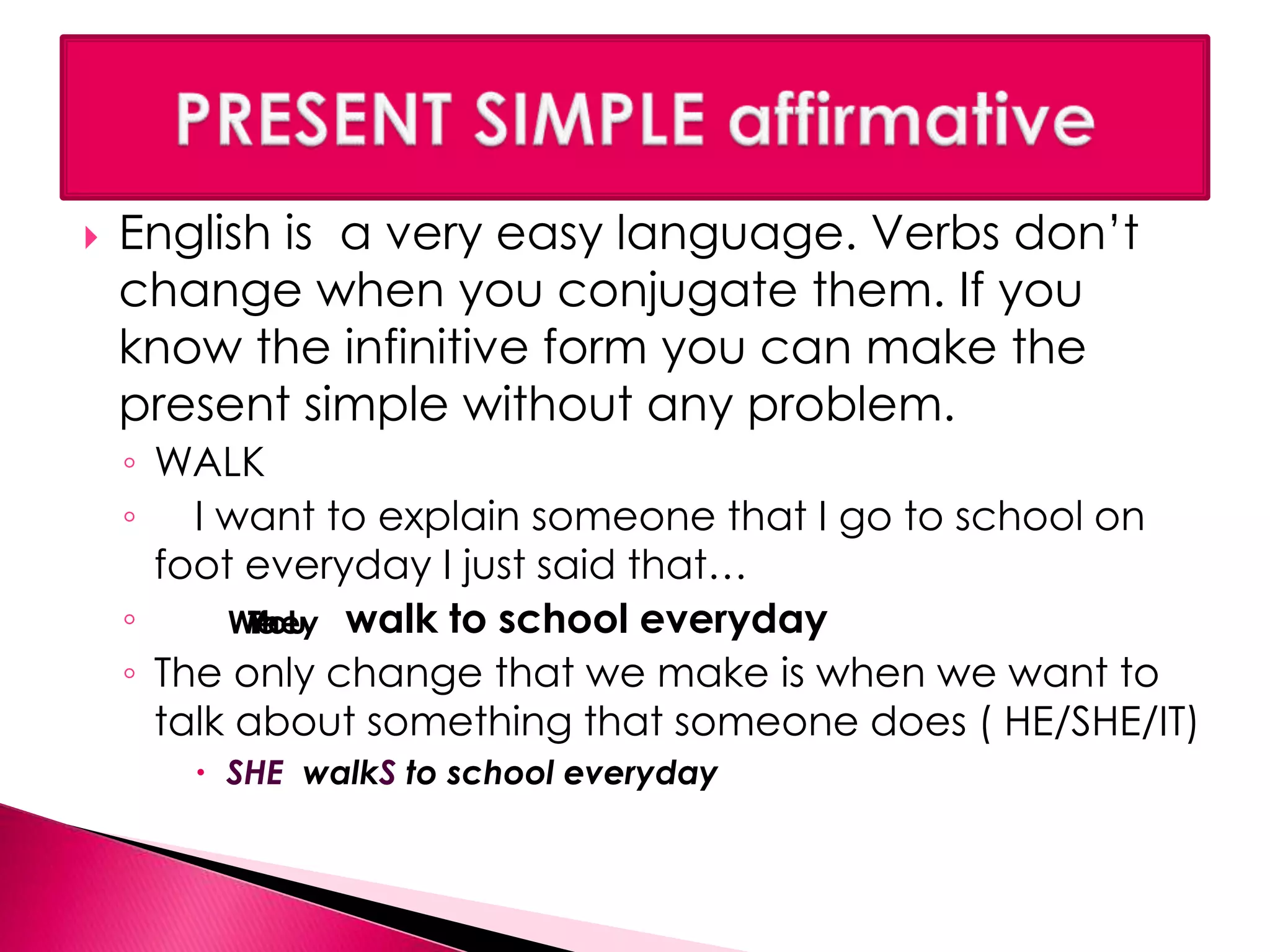  English is a very easy language. Verbs don’t 
change when you conjugate them. If you 
know the infinitive form you can make the 
present simple without any problem. 
◦ WALK 
◦ I want to explain someone that I go to school on 
foot everyday I just said that… 
◦ WTYehoeuIy 
walk to school everyday 
◦ The only change that we make is when we want to 
talk about something that someone does ( HE/SHE/IT) 
 SHE walkS to school everyday 
 