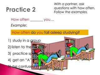 With a partner, ask 
questions with how often. 
Follow the examples. 
How often _______ you… 
Example: 
•Hofawll oafstleeenpd ostuydoyuinfagll asleep studying? 
1) study in a group 
2) listen to the teacher 
3) practice speaking English 
4) get an “A” on a test 
5) be confused in class 
 