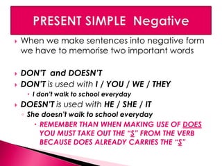  When we make sentences into negative form 
we have to memorise two important words 
 DON’T and DOESN’T 
 DON’T is used with I / YOU / WE / THEY 
 I don’t walk to school everyday 
 DOESN’T is used with HE / SHE / IT 
◦ She doesn’t walk to school everyday 
 REMEMBER THAN WHEN MAKING USE OF DOES 
YOU MUST TAKE OUT THE “S” FROM THE VERB 
BECAUSE DOES ALREADY CARRIES THE “S” 
 