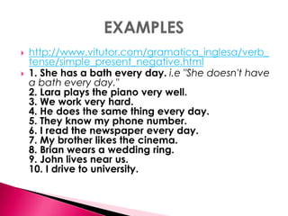  http://www.vitutor.com/gramatica_inglesa/verb_ 
tense/simple_present_negative.html 
 1. She has a bath every day. i.e "She doesn't have 
a bath every day." 
2. Lara plays the piano very well. 
3. We work very hard. 
4. He does the same thing every day. 
5. They know my phone number. 
6. I read the newspaper every day. 
7. My brother likes the cinema. 
8. Brian wears a wedding ring. 
9. John lives near us. 
10. I drive to university. 
 