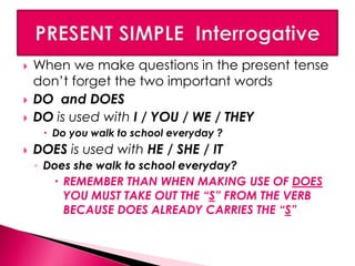  When we make questions in the present tense 
don’t forget the two important words 
 DO and DOES 
 DO is used with I / YOU / WE / THEY 
 Do you walk to school everyday ? 
 DOES is used with HE / SHE / IT 
◦ Does she walk to school everyday? 
 REMEMBER THAN WHEN MAKING USE OF DOES 
YOU MUST TAKE OUT THE “S” FROM THE VERB 
BECAUSE DOES ALREADY CARRIES THE “S” 
 