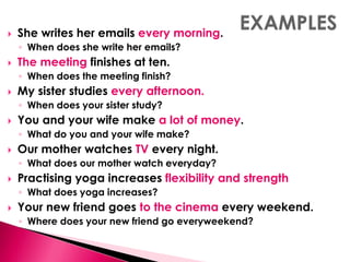  She writes her emails every morning. 
◦ When does she write her emails? 
 The meeting finishes at ten. 
◦ When does the meeting finish? 
 My sister studies every afternoon. 
◦ When does your sister study? 
 You and your wife make a lot of money. 
◦ What do you and your wife make? 
 Our mother watches TV every night. 
◦ What does our mother watch everyday? 
 Practising yoga increases flexibility and strength 
◦ What does yoga increases? 
 Your new friend goes to the cinema every weekend. 
◦ Where does your new friend go everyweekend? 
 
