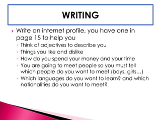  Write an internet profile, you have one in 
page 15 to help you 
◦ Think of adjectives to describe you 
◦ Things you like and dislike 
◦ How do you spend your money and your time 
◦ You are going to meet people so you must tell 
which people do you want to meet (boys, girls…) 
◦ Which languages do you want to learn? and which 
nationalities do you want to meet? 
