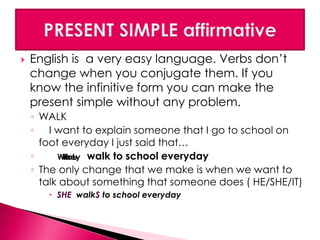  English is a very easy language. Verbs don’t 
change when you conjugate them. If you 
know the infinitive form you can make the 
present simple without any problem. 
◦ WALK 
◦ I want to explain someone that I go to school on 
foot everyday I just said that… 
◦ WTYehoeuIy 
walk to school everyday 
◦ The only change that we make is when we want to 
talk about something that someone does ( HE/SHE/IT) 
 SHE walkS to school everyday 
 
