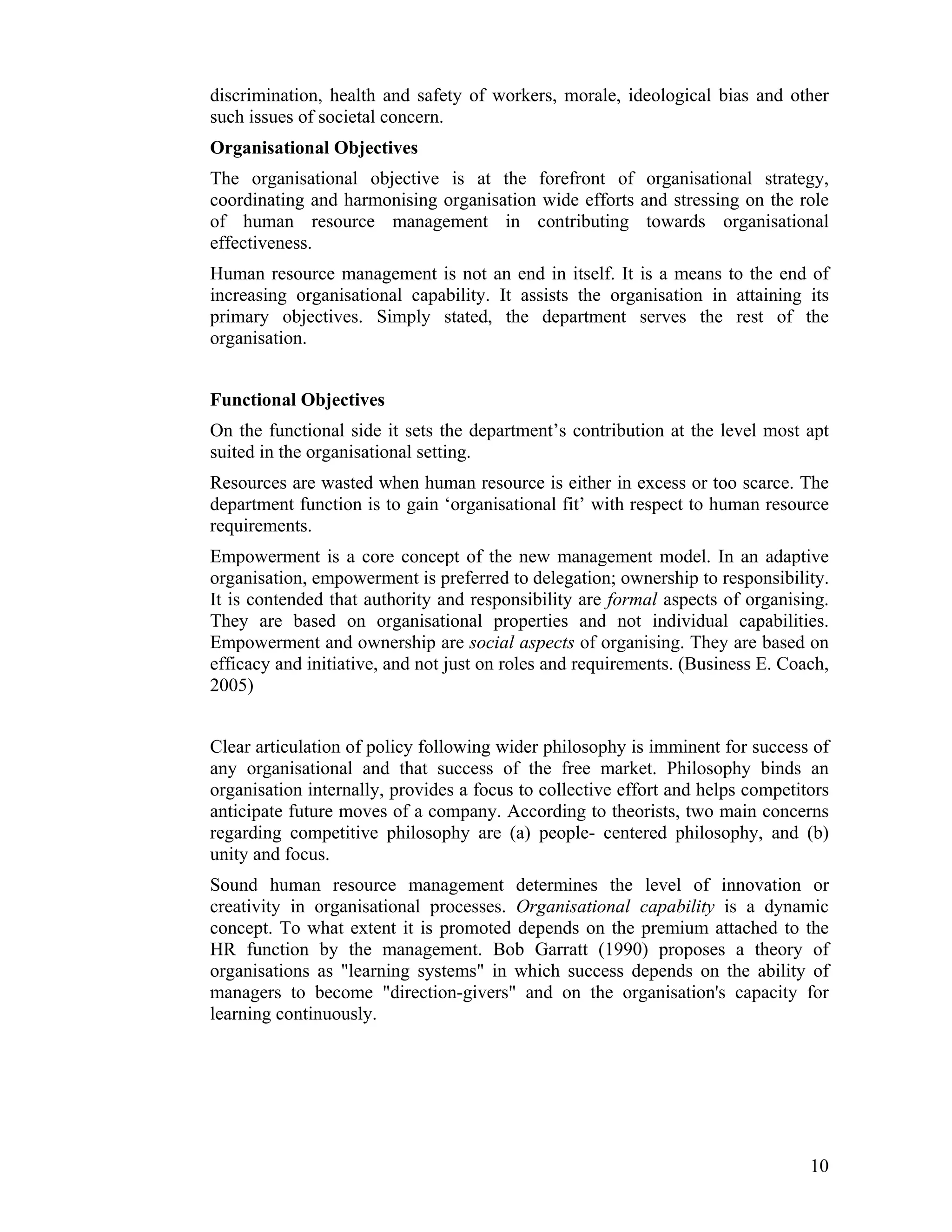 discrimination, health and safety of workers, morale, ideological bias and other such issues of societal concern. 
Organisational Objectives 
The organisational objective is at the forefront of organisational strategy, coordinating and harmonising organisation wide efforts and stressing on the role of human resource management in contributing towards organisational effectiveness. 
Human resource management is not an end in itself. It is a means to the end of increasing organisational capability. It assists the organisation in attaining its primary objectives. Simply stated, the department serves the rest of the organisation. 
Functional Objectives 
On the functional side it sets the department’s contribution at the level most apt suited in the organisational setting. 
Resources are wasted when human resource is either in excess or too scarce. The department function is to gain ‘organisational fit’ with respect to human resource requirements. 
Empowerment is a core concept of the new management model. In an adaptive organisation, empowerment is preferred to delegation; ownership to responsibility. It is contended that authority and responsibility are formal aspects of organising. They are based on organisational properties and not individual capabilities. Empowerment and ownership are social aspects of organising. They are based on efficacy and initiative, and not just on roles and requirements. (Business E. Coach, 2005) 
Clear articulation of policy following wider philosophy is imminent for success of any organisational and that success of the free market. Philosophy binds an organisation internally, provides a focus to collective effort and helps competitors anticipate future moves of a company. According to theorists, two main concerns regarding competitive philosophy are (a) people- centered philosophy, and (b) unity and focus. 
Sound human resource management determines the level of innovation or creativity in organisational processes. Organisational capability is a dynamic concept. To what extent it is promoted depends on the premium attached to the HR function by the management. Bob Garratt (1990) proposes a theory of organisations as "learning systems" in which success depends on the ability of managers to become "direction-givers" and on the organisation's capacity for learning continuously. 
10 
 