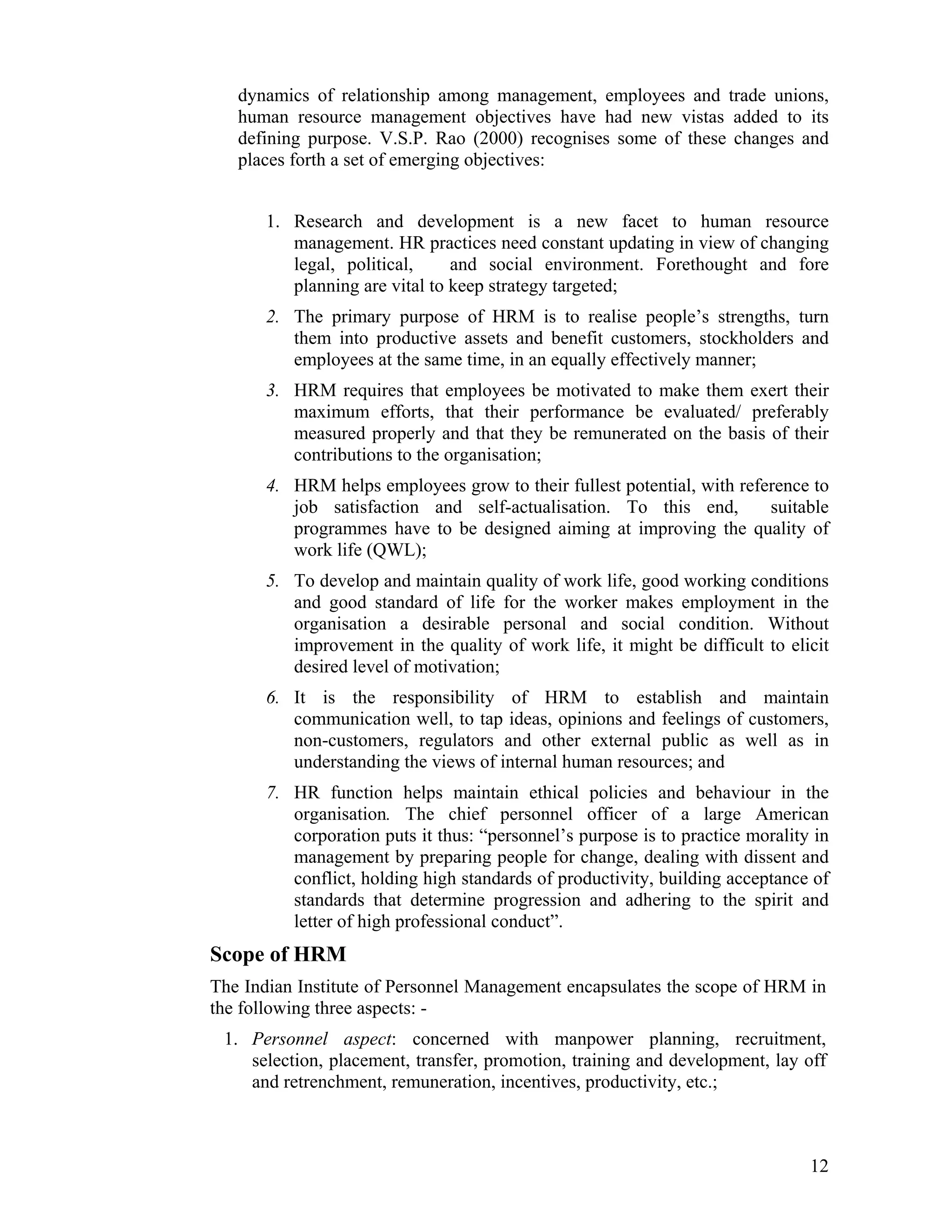 dynamics of relationship among management, employees and trade unions, human resource management objectives have had new vistas added to its defining purpose. V.S.P. Rao (2000) recognises some of these changes and places forth a set of emerging objectives: 
1. Research and development is a new facet to human resource management. HR practices need constant updating in view of changing legal, political, and social environment. Forethought and fore planning are vital to keep strategy targeted; 
2. The primary purpose of HRM is to realise people’s strengths, turn them into productive assets and benefit customers, stockholders and employees at the same time, in an equally effectively manner; 
3. HRM requires that employees be motivated to make them exert their maximum efforts, that their performance be evaluated/ preferably measured properly and that they be remunerated on the basis of their contributions to the organisation; 
4. HRM helps employees grow to their fullest potential, with reference to job satisfaction and self-actualisation. To this end, suitable programmes have to be designed aiming at improving the quality of work life (QWL); 
5. To develop and maintain quality of work life, good working conditions and good standard of life for the worker makes employment in the organisation a desirable personal and social condition. Without improvement in the quality of work life, it might be difficult to elicit desired level of motivation; 
6. It is the responsibility of HRM to establish and maintain communication well, to tap ideas, opinions and feelings of customers, non-customers, regulators and other external public as well as in understanding the views of internal human resources; and 
7. HR function helps maintain ethical policies and behaviour in the organisation. The chief personnel officer of a large American corporation puts it thus: “personnel’s purpose is to practice morality in management by preparing people for change, dealing with dissent and conflict, holding high standards of productivity, building acceptance of standards that determine progression and adhering to the spirit and letter of high professional conduct”. 
Scope of HRM 
The Indian Institute of Personnel Management encapsulates the scope of HRM in the following three aspects: - 
1. Personnel aspect: concerned with manpower planning, recruitment, selection, placement, transfer, promotion, training and development, lay off and retrenchment, remuneration, incentives, productivity, etc.; 
12 
 