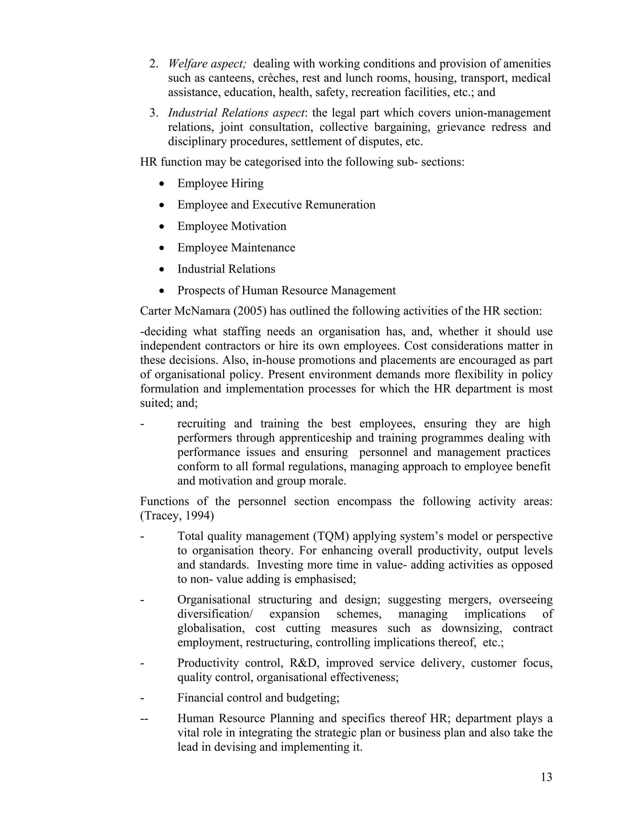2. Welfare aspect; dealing with working conditions and provision of amenities such as canteens, crèches, rest and lunch rooms, housing, transport, medical assistance, education, health, safety, recreation facilities, etc.; and 
3. Industrial Relations aspect: the legal part which covers union-management relations, joint consultation, collective bargaining, grievance redress and disciplinary procedures, settlement of disputes, etc. 
HR function may be categorised into the following sub- sections: 
• Employee Hiring 
• Employee and Executive Remuneration 
• Employee Motivation 
• Employee Maintenance 
• Industrial Relations 
• Prospects of Human Resource Management 
Carter McNamara (2005) has outlined the following activities of the HR section: 
-deciding what staffing needs an organisation has, and, whether it should use independent contractors or hire its own employees. Cost considerations matter in these decisions. Also, in-house promotions and placements are encouraged as part of organisational policy. Present environment demands more flexibility in policy formulation and implementation processes for which the HR department is most suited; and; 
- recruiting and training the best employees, ensuring they are high performers through apprenticeship and training programmes dealing with performance issues and ensuring personnel and management practices conform to all formal regulations, managing approach to employee benefit and motivation and group morale. 
Functions of the personnel section encompass the following activity areas: (Tracey, 1994) 
- Total quality management (TQM) applying system’s model or perspective to organisation theory. For enhancing overall productivity, output levels and standards. Investing more time in value- adding activities as opposed to non- value adding is emphasised; 
- Organisational structuring and design; suggesting mergers, overseeing diversification/ expansion schemes, managing implications of globalisation, cost cutting measures such as downsizing, contract employment, restructuring, controlling implications thereof, etc.; 
- Productivity control, R&D, improved service delivery, customer focus, quality control, organisational effectiveness; 
- Financial control and budgeting; 
-- Human Resource Planning and specifics thereof HR; department plays a vital role in integrating the strategic plan or business plan and also take the lead in devising and implementing it. 
13 
 
