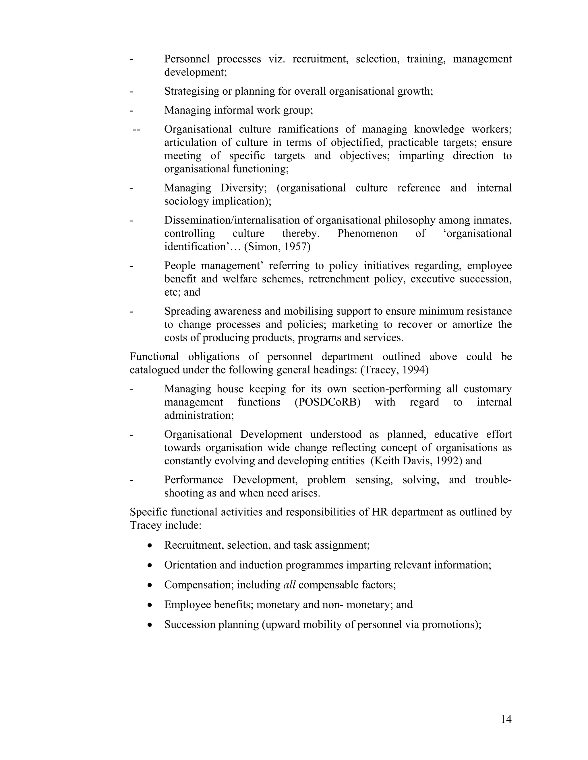 - Personnel processes viz. recruitment, selection, training, management development; 
- Strategising or planning for overall organisational growth; 
- Managing informal work group; 
-- Organisational culture ramifications of managing knowledge workers; articulation of culture in terms of objectified, practicable targets; ensure meeting of specific targets and objectives; imparting direction to organisational functioning; 
- Managing Diversity; (organisational culture reference and internal sociology implication); 
- Dissemination/internalisation of organisational philosophy among inmates, controlling culture thereby. Phenomenon of ‘organisational identification’… (Simon, 1957) 
- People management’ referring to policy initiatives regarding, employee benefit and welfare schemes, retrenchment policy, executive succession, etc; and 
- Spreading awareness and mobilising support to ensure minimum resistance to change processes and policies; marketing to recover or amortize the costs of producing products, programs and services. 
Functional obligations of personnel department outlined above could be catalogued under the following general headings: (Tracey, 1994) 
- Managing house keeping for its own section-performing all customary management functions (POSDCoRB) with regard to internal administration; 
- Organisational Development understood as planned, educative effort towards organisation wide change reflecting concept of organisations as constantly evolving and developing entities (Keith Davis, 1992) and 
- Performance Development, problem sensing, solving, and trouble- shooting as and when need arises. 
Specific functional activities and responsibilities of HR department as outlined by Tracey include: 
• Recruitment, selection, and task assignment; 
• Orientation and induction programmes imparting relevant information; 
• Compensation; including all compensable factors; 
• Employee benefits; monetary and non- monetary; and 
• Succession planning (upward mobility of personnel via promotions); 
14 
 