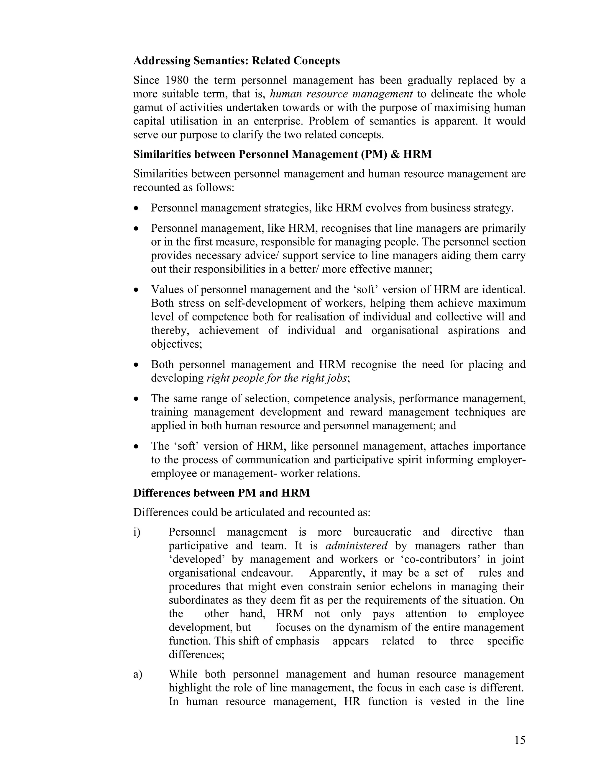 Addressing Semantics: Related Concepts 
Since 1980 the term personnel management has been gradually replaced by a more suitable term, that is, human resource management to delineate the whole gamut of activities undertaken towards or with the purpose of maximising human capital utilisation in an enterprise. Problem of semantics is apparent. It would serve our purpose to clarify the two related concepts. 
Similarities between Personnel Management (PM) & HRM 
Similarities between personnel management and human resource management are recounted as follows: 
• Personnel management strategies, like HRM evolves from business strategy. 
• Personnel management, like HRM, recognises that line managers are primarily or in the first measure, responsible for managing people. The personnel section provides necessary advice/ support service to line managers aiding them carry out their responsibilities in a better/ more effective manner; 
• Values of personnel management and the ‘soft’ version of HRM are identical. Both stress on self-development of workers, helping them achieve maximum level of competence both for realisation of individual and collective will and thereby, achievement of individual and organisational aspirations and objectives; 
• Both personnel management and HRM recognise the need for placing and developing right people for the right jobs; 
• The same range of selection, competence analysis, performance management, training management development and reward management techniques are applied in both human resource and personnel management; and 
• The ‘soft’ version of HRM, like personnel management, attaches importance to the process of communication and participative spirit informing employer- employee or management- worker relations. 
Differences between PM and HRM 
Differences could be articulated and recounted as: 
i) Personnel management is more bureaucratic and directive than participative and team. It is administered by managers rather than ‘developed’ by management and workers or ‘co-contributors’ in joint organisational endeavour. Apparently, it may be a set of rules and procedures that might even constrain senior echelons in managing their subordinates as they deem fit as per the requirements of the situation. On the other hand, HRM not only pays attention to employee development, but focuses on the dynamism of the entire management function. This shift of emphasis appears related to three specific differences; 
a) While both personnel management and human resource management highlight the role of line management, the focus in each case is different. In human resource management, HR function is vested in the line 
15 
 
