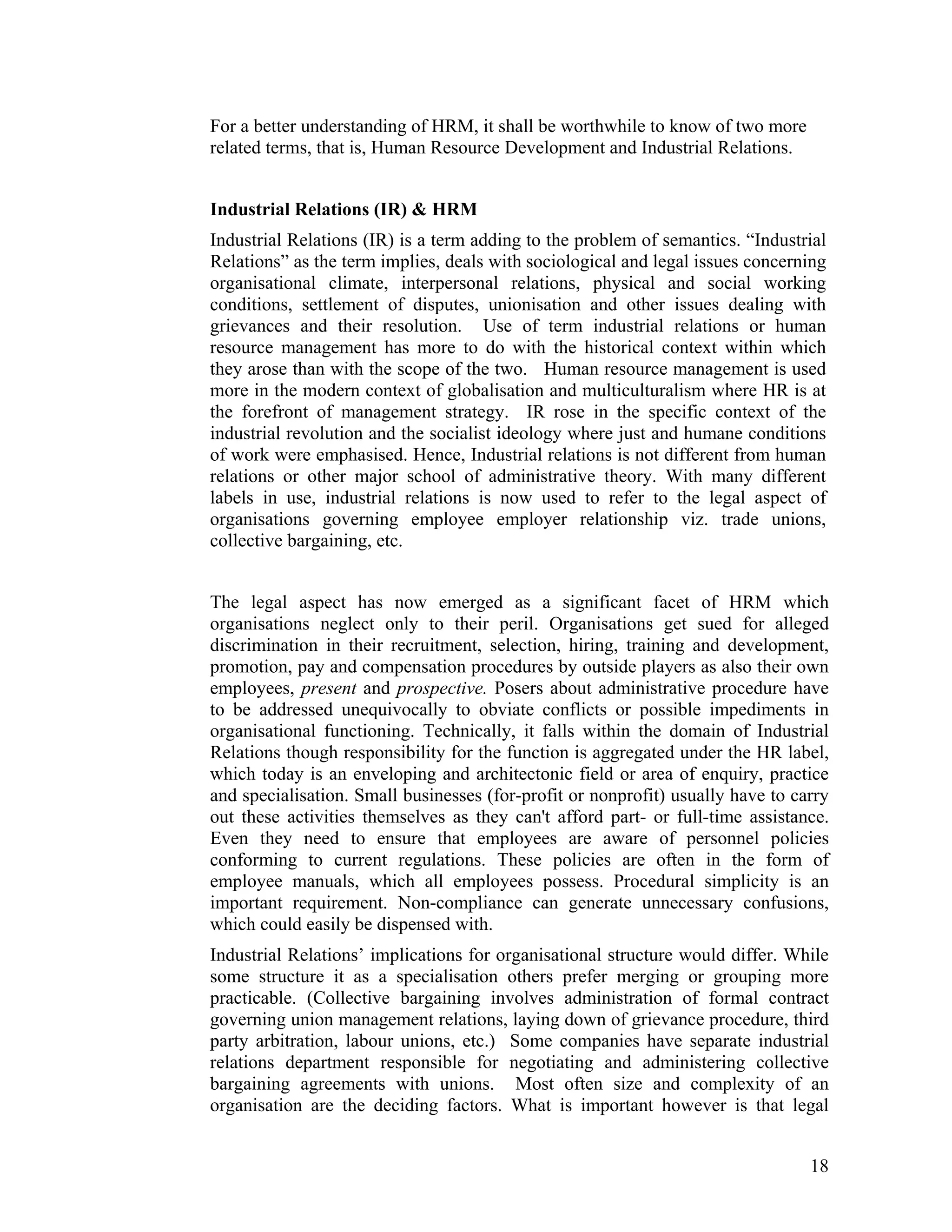 For a better understanding of HRM, it shall be worthwhile to know of two more related terms, that is, Human Resource Development and Industrial Relations. 
Industrial Relations (IR) & HRM 
Industrial Relations (IR) is a term adding to the problem of semantics. “Industrial Relations” as the term implies, deals with sociological and legal issues concerning organisational climate, interpersonal relations, physical and social working conditions, settlement of disputes, unionisation and other issues dealing with grievances and their resolution. Use of term industrial relations or human resource management has more to do with the historical context within which they arose than with the scope of the two. Human resource management is used more in the modern context of globalisation and multiculturalism where HR is at the forefront of management strategy. IR rose in the specific context of the industrial revolution and the socialist ideology where just and humane conditions of work were emphasised. Hence, Industrial relations is not different from human relations or other major school of administrative theory. With many different labels in use, industrial relations is now used to refer to the legal aspect of organisations governing employee employer relationship viz. trade unions, collective bargaining, etc. 
The legal aspect has now emerged as a significant facet of HRM which organisations neglect only to their peril. Organisations get sued for alleged discrimination in their recruitment, selection, hiring, training and development, promotion, pay and compensation procedures by outside players as also their own employees, present and prospective. Posers about administrative procedure have to be addressed unequivocally to obviate conflicts or possible impediments in organisational functioning. Technically, it falls within the domain of Industrial Relations though responsibility for the function is aggregated under the HR label, which today is an enveloping and architectonic field or area of enquiry, practice and specialisation. Small businesses (for-profit or nonprofit) usually have to carry out these activities themselves as they can't afford part- or full-time assistance. Even they need to ensure that employees are aware of personnel policies conforming to current regulations. These policies are often in the form of employee manuals, which all employees possess. Procedural simplicity is an important requirement. Non-compliance can generate unnecessary confusions, which could easily be dispensed with. 
Industrial Relations’ implications for organisational structure would differ. While some structure it as a specialisation others prefer merging or grouping more practicable. (Collective bargaining involves administration of formal contract governing union management relations, laying down of grievance procedure, third party arbitration, labour unions, etc.) Some companies have separate industrial relations department responsible for negotiating and administering collective bargaining agreements with unions. Most often size and complexity of an organisation are the deciding factors. What is important however is that legal 
18 
 