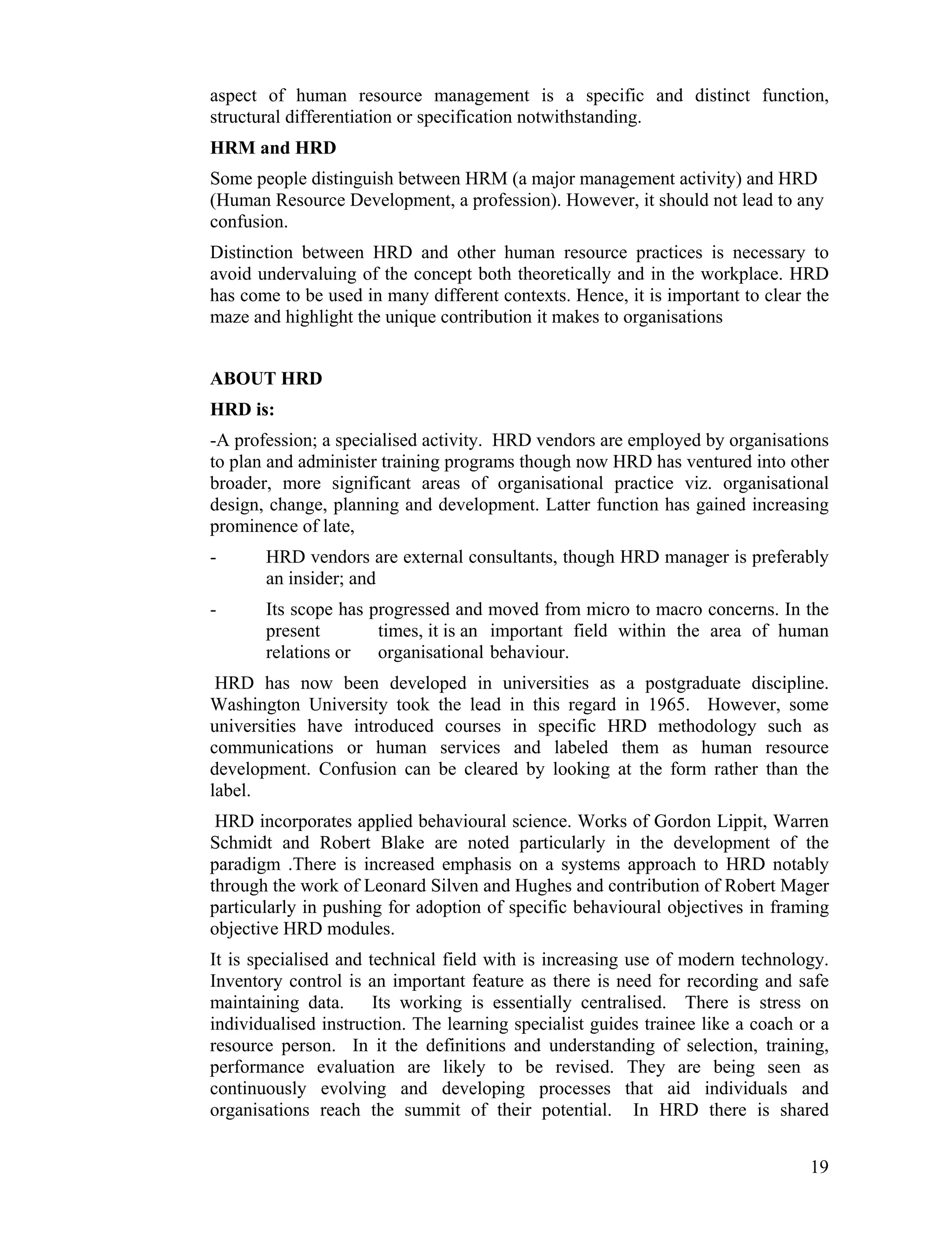 aspect of human resource management is a specific and distinct function, structural differentiation or specification notwithstanding. 
HRM and HRD 
Some people distinguish between HRM (a major management activity) and HRD (Human Resource Development, a profession). However, it should not lead to any confusion. 
Distinction between HRD and other human resource practices is necessary to avoid undervaluing of the concept both theoretically and in the workplace. HRD has come to be used in many different contexts. Hence, it is important to clear the maze and highlight the unique contribution it makes to organisations 
ABOUT HRD 
HRD is: 
-A profession; a specialised activity. HRD vendors are employed by organisations to plan and administer training programs though now HRD has ventured into other broader, more significant areas of organisational practice viz. organisational design, change, planning and development. Latter function has gained increasing prominence of late, 
- HRD vendors are external consultants, though HRD manager is preferably an insider; and 
- Its scope has progressed and moved from micro to macro concerns. In the present times, it is an important field within the area of human relations or organisational behaviour. 
HRD has now been developed in universities as a postgraduate discipline. Washington University took the lead in this regard in 1965. However, some universities have introduced courses in specific HRD methodology such as communications or human services and labeled them as human resource development. Confusion can be cleared by looking at the form rather than the label. 
HRD incorporates applied behavioural science. Works of Gordon Lippit, Warren Schmidt and Robert Blake are noted particularly in the development of the paradigm .There is increased emphasis on a systems approach to HRD notably through the work of Leonard Silven and Hughes and contribution of Robert Mager particularly in pushing for adoption of specific behavioural objectives in framing objective HRD modules. 
It is specialised and technical field with is increasing use of modern technology. Inventory control is an important feature as there is need for recording and safe maintaining data. Its working is essentially centralised. There is stress on individualised instruction. The learning specialist guides trainee like a coach or a resource person. In it the definitions and understanding of selection, training, performance evaluation are likely to be revised. They are being seen as continuously evolving and developing processes that aid individuals and organisations reach the summit of their potential. In HRD there is shared 19 
 
