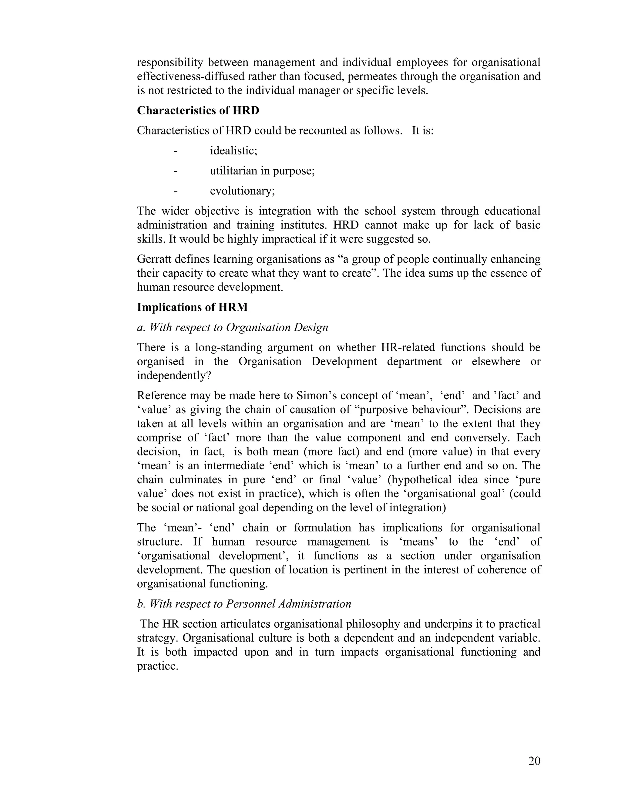responsibility between management and individual employees for organisational effectiveness-diffused rather than focused, permeates through the organisation and is not restricted to the individual manager or specific levels. 
Characteristics of HRD 
Characteristics of HRD could be recounted as follows. It is: 
- idealistic; 
- utilitarian in purpose; 
- evolutionary; 
The wider objective is integration with the school system through educational administration and training institutes. HRD cannot make up for lack of basic skills. It would be highly impractical if it were suggested so. 
Gerratt defines learning organisations as “a group of people continually enhancing their capacity to create what they want to create”. The idea sums up the essence of human resource development. 
Implications of HRM 
a. With respect to Organisation Design 
There is a long-standing argument on whether HR-related functions should be organised in the Organisation Development department or elsewhere or independently? 
Reference may be made here to Simon’s concept of ‘mean’, ‘end’ and ’fact’ and ‘value’ as giving the chain of causation of “purposive behaviour”. Decisions are taken at all levels within an organisation and are ‘mean’ to the extent that they comprise of ‘fact’ more than the value component and end conversely. Each decision, in fact, is both mean (more fact) and end (more value) in that every ‘mean’ is an intermediate ‘end’ which is ‘mean’ to a further end and so on. The chain culminates in pure ‘end’ or final ‘value’ (hypothetical idea since ‘pure value’ does not exist in practice), which is often the ‘organisational goal’ (could be social or national goal depending on the level of integration) 
The ‘mean’- ‘end’ chain or formulation has implications for organisational structure. If human resource management is ‘means’ to the ‘end’ of ‘organisational development’, it functions as a section under organisation development. The question of location is pertinent in the interest of coherence of organisational functioning. 
b. With respect to Personnel Administration 
The HR section articulates organisational philosophy and underpins it to practical strategy. Organisational culture is both a dependent and an independent variable. It is both impacted upon and in turn impacts organisational functioning and practice. 
20 
 
