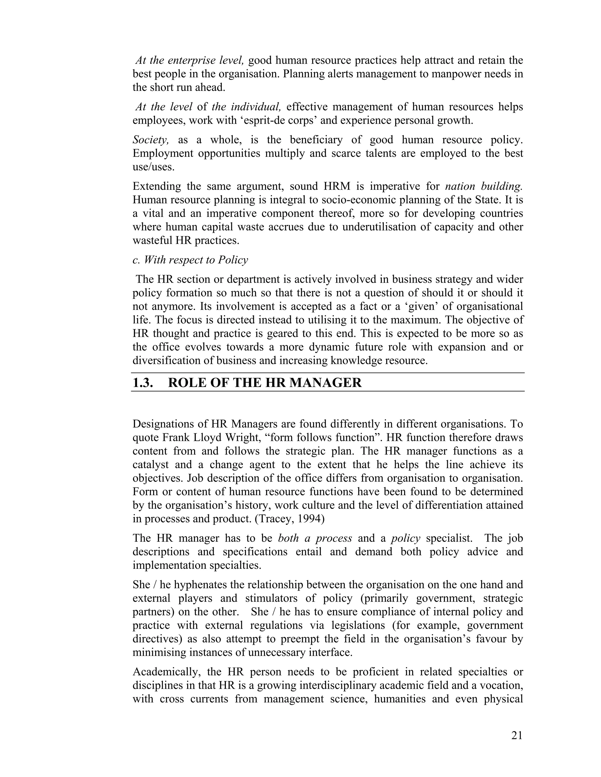 At the enterprise level, good human resource practices help attract and retain the best people in the organisation. Planning alerts management to manpower needs in the short run ahead. 
At the level of the individual, effective management of human resources helps employees, work with ‘esprit-de corps’ and experience personal growth. 
Society, as a whole, is the beneficiary of good human resource policy. Employment opportunities multiply and scarce talents are employed to the best use/uses. 
Extending the same argument, sound HRM is imperative for nation building. Human resource planning is integral to socio-economic planning of the State. It is a vital and an imperative component thereof, more so for developing countries where human capital waste accrues due to underutilisation of capacity and other wasteful HR practices. 
c. With respect to Policy 
The HR section or department is actively involved in business strategy and wider policy formation so much so that there is not a question of should it or should it not anymore. Its involvement is accepted as a fact or a ‘given’ of organisational life. The focus is directed instead to utilising it to the maximum. The objective of HR thought and practice is geared to this end. This is expected to be more so as the office evolves towards a more dynamic future role with expansion and or diversification of business and increasing knowledge resource. 
1.3. ROLE OF THE HR MANAGER 
Designations of HR Managers are found differently in different organisations. To quote Frank Lloyd Wright, “form follows function”. HR function therefore draws content from and follows the strategic plan. The HR manager functions as a catalyst and a change agent to the extent that he helps the line achieve its objectives. Job description of the office differs from organisation to organisation. Form or content of human resource functions have been found to be determined by the organisation’s history, work culture and the level of differentiation attained in processes and product. (Tracey, 1994) 
The HR manager has to be both a process and a policy specialist. The job descriptions and specifications entail and demand both policy advice and implementation specialties. 
She / he hyphenates the relationship between the organisation on the one hand and external players and stimulators of policy (primarily government, strategic partners) on the other. She / he has to ensure compliance of internal policy and practice with external regulations via legislations (for example, government directives) as also attempt to preempt the field in the organisation’s favour by minimising instances of unnecessary interface. 
Academically, the HR person needs to be proficient in related specialties or disciplines in that HR is a growing interdisciplinary academic field and a vocation, with cross currents from management science, humanities and even physical 
21 
 