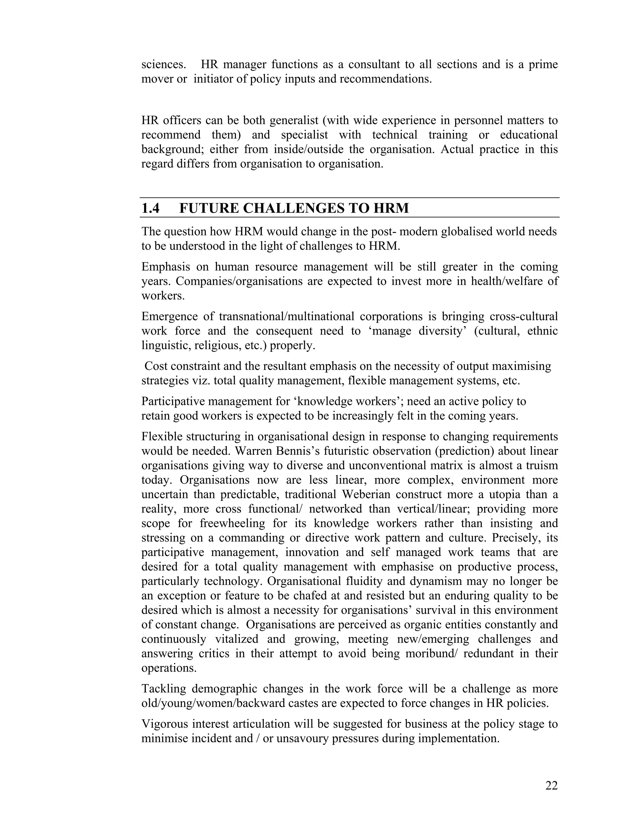 sciences. HR manager functions as a consultant to all sections and is a prime mover or initiator of policy inputs and recommendations. 
HR officers can be both generalist (with wide experience in personnel matters to recommend them) and specialist with technical training or educational background; either from inside/outside the organisation. Actual practice in this regard differs from organisation to organisation. 
1.4 FUTURE CHALLENGES TO HRM 
The question how HRM would change in the post- modern globalised world needs to be understood in the light of challenges to HRM. 
Emphasis on human resource management will be still greater in the coming years. Companies/organisations are expected to invest more in health/welfare of workers. 
Emergence of transnational/multinational corporations is bringing cross-cultural work force and the consequent need to ‘manage diversity’ (cultural, ethnic linguistic, religious, etc.) properly. 
Cost constraint and the resultant emphasis on the necessity of output maximising strategies viz. total quality management, flexible management systems, etc. 
Participative management for ‘knowledge workers’; need an active policy to retain good workers is expected to be increasingly felt in the coming years. 
Flexible structuring in organisational design in response to changing requirements would be needed. Warren Bennis’s futuristic observation (prediction) about linear organisations giving way to diverse and unconventional matrix is almost a truism today. Organisations now are less linear, more complex, environment more uncertain than predictable, traditional Weberian construct more a utopia than a reality, more cross functional/ networked than vertical/linear; providing more scope for freewheeling for its knowledge workers rather than insisting and stressing on a commanding or directive work pattern and culture. Precisely, its participative management, innovation and self managed work teams that are desired for a total quality management with emphasise on productive process, particularly technology. Organisational fluidity and dynamism may no longer be an exception or feature to be chafed at and resisted but an enduring quality to be desired which is almost a necessity for organisations’ survival in this environment of constant change. Organisations are perceived as organic entities constantly and continuously vitalized and growing, meeting new/emerging challenges and answering critics in their attempt to avoid being moribund/ redundant in their operations. 
Tackling demographic changes in the work force will be a challenge as more old/young/women/backward castes are expected to force changes in HR policies. 
Vigorous interest articulation will be suggested for business at the policy stage to minimise incident and / or unsavoury pressures during implementation. 
22 
 