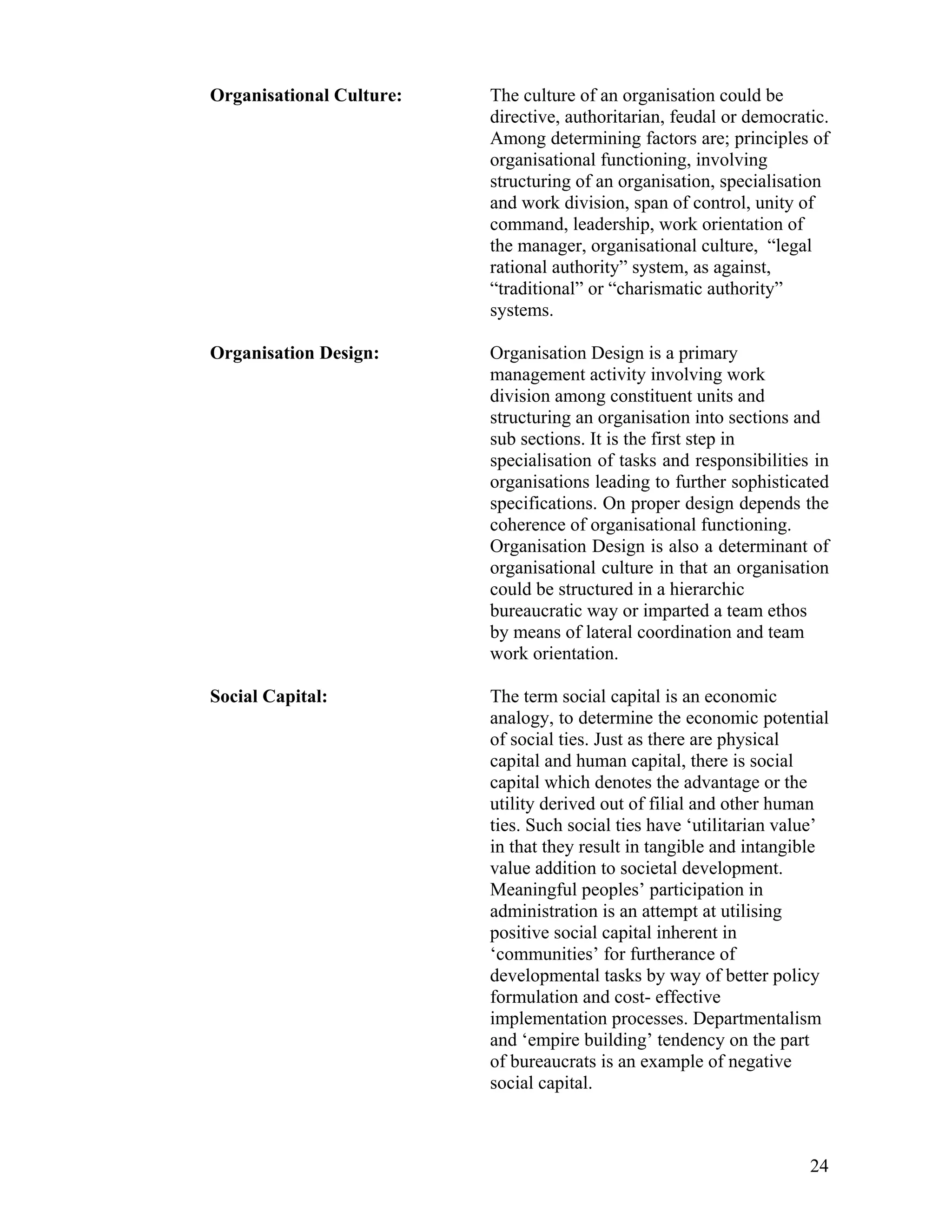 Organisational Culture: The culture of an organisation could be directive, authoritarian, feudal or democratic. Among determining factors are; principles of organisational functioning, involving structuring of an organisation, specialisation and work division, span of control, unity of command, leadership, work orientation of the manager, organisational culture, “legal rational authority” system, as against, “traditional” or “charismatic authority” systems. 
Organisation Design: Organisation Design is a primary management activity involving work division among constituent units and structuring an organisation into sections and sub sections. It is the first step in specialisation of tasks and responsibilities in organisations leading to further sophisticated specifications. On proper design depends the coherence of organisational functioning. Organisation Design is also a determinant of organisational culture in that an organisation could be structured in a hierarchic bureaucratic way or imparted a team ethos by means of lateral coordination and team work orientation. 
Social Capital: The term social capital is an economic analogy, to determine the economic potential of social ties. Just as there are physical capital and human capital, there is social capital which denotes the advantage or the utility derived out of filial and other human ties. Such social ties have ‘utilitarian value’ in that they result in tangible and intangible value addition to societal development. Meaningful peoples’ participation in administration is an attempt at utilising positive social capital inherent in ‘communities’ for furtherance of developmental tasks by way of better policy formulation and cost- effective implementation processes. Departmentalism and ‘empire building’ tendency on the part of bureaucrats is an example of negative social capital. 
24 
 