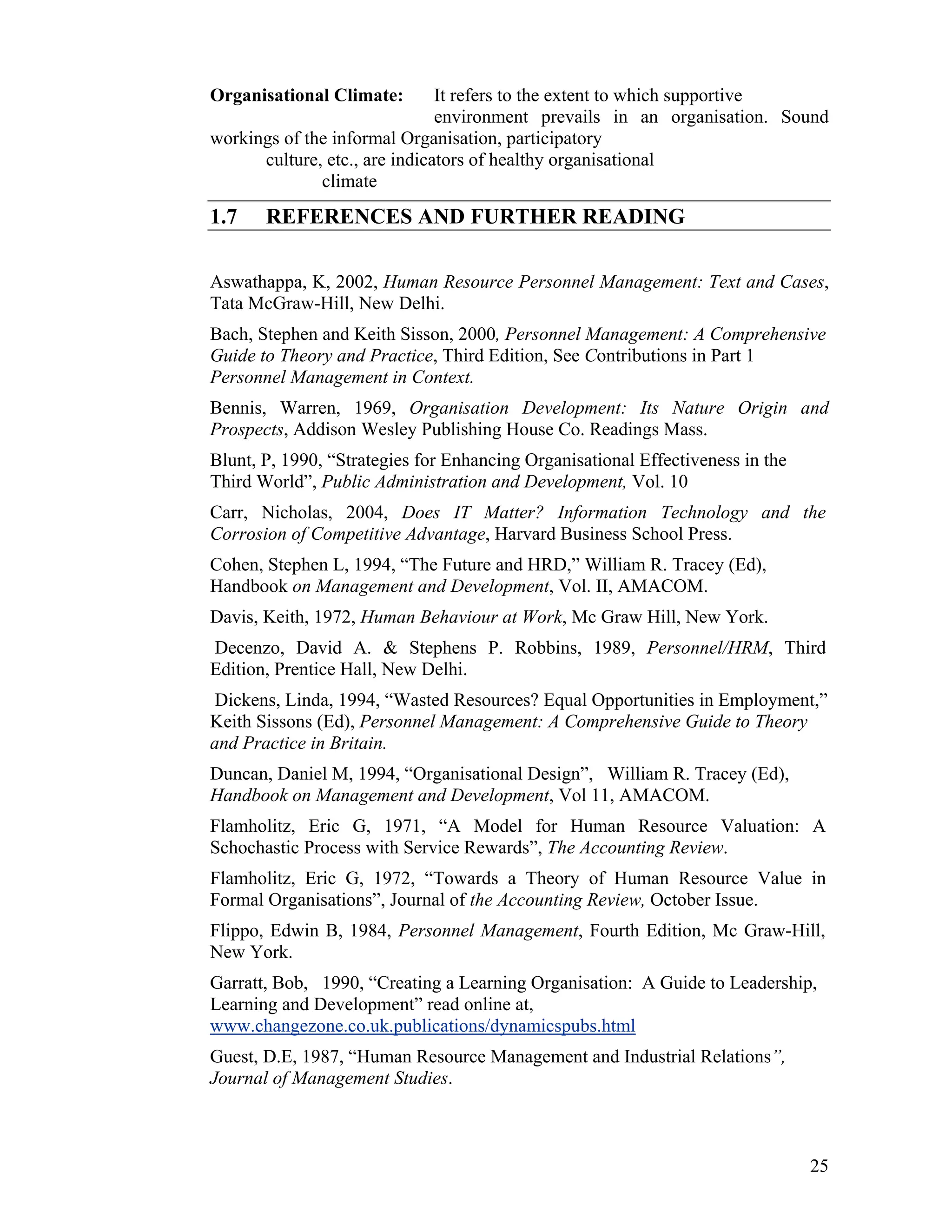 Organisational Climate: It refers to the extent to which supportive environment prevails in an organisation. Sound workings of the informal Organisation, participatory culture, etc., are indicators of healthy organisational climate 
1.7 REFERENCES AND FURTHER READING 
Aswathappa, K, 2002, Human Resource Personnel Management: Text and Cases, Tata McGraw-Hill, New Delhi. 
Bach, Stephen and Keith Sisson, 2000, Personnel Management: A Comprehensive Guide to Theory and Practice, Third Edition, See Contributions in Part 1 Personnel Management in Context. 
Bennis, Warren, 1969, Organisation Development: Its Nature Origin and Prospects, Addison Wesley Publishing House Co. Readings Mass. 
Blunt, P, 1990, “Strategies for Enhancing Organisational Effectiveness in the Third World”, Public Administration and Development, Vol. 10 
Carr, Nicholas, 2004, Does IT Matter? Information Technology and the Corrosion of Competitive Advantage, Harvard Business School Press. 
Cohen, Stephen L, 1994, “The Future and HRD,” William R. Tracey (Ed), Handbook on Management and Development, Vol. II, AMACOM. 
Davis, Keith, 1972, Human Behaviour at Work, Mc Graw Hill, New York. 
Decenzo, David A. & Stephens P. Robbins, 1989, Personnel/HRM, Third Edition, Prentice Hall, New Delhi. 
Dickens, Linda, 1994, “Wasted Resources? Equal Opportunities in Employment,” Keith Sissons (Ed), Personnel Management: A Comprehensive Guide to Theory and Practice in Britain. 
Duncan, Daniel M, 1994, “Organisational Design”, William R. Tracey (Ed), Handbook on Management and Development, Vol 11, AMACOM. 
Flamholitz, Eric G, 1971, “A Model for Human Resource Valuation: A Schochastic Process with Service Rewards”, The Accounting Review. 
Flamholitz, Eric G, 1972, “Towards a Theory of Human Resource Value in Formal Organisations”, Journal of the Accounting Review, October Issue. 
Flippo, Edwin B, 1984, Personnel Management, Fourth Edition, Mc Graw-Hill, New York. 
Garratt, Bob, 1990, “Creating a Learning Organisation: A Guide to Leadership, Learning and Development” read online at, www.changezone.co.uk.publications/dynamicspubs.html 
Guest, D.E, 1987, “Human Resource Management and Industrial Relations”, Journal of Management Studies. 
25 
 