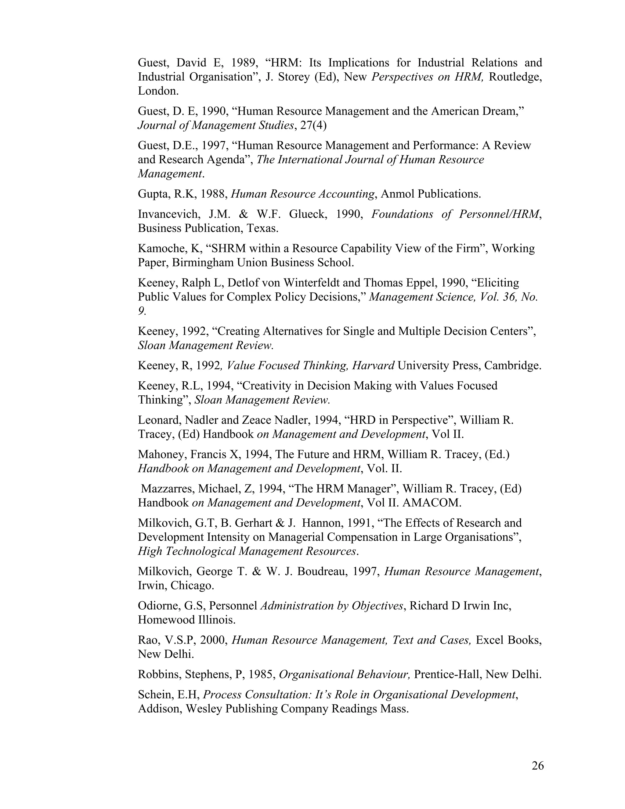 Guest, David E, 1989, “HRM: Its Implications for Industrial Relations and Industrial Organisation”, J. Storey (Ed), New Perspectives on HRM, Routledge, London. 
Guest, D. E, 1990, “Human Resource Management and the American Dream,” Journal of Management Studies, 27(4) 
Guest, D.E., 1997, “Human Resource Management and Performance: A Review and Research Agenda”, The International Journal of Human Resource Management. 
Gupta, R.K, 1988, Human Resource Accounting, Anmol Publications. 
Invancevich, J.M. & W.F. Glueck, 1990, Foundations of Personnel/HRM, Business Publication, Texas. 
Kamoche, K, “SHRM within a Resource Capability View of the Firm”, Working Paper, Birmingham Union Business School. 
Keeney, Ralph L, Detlof von Winterfeldt and Thomas Eppel, 1990, “Eliciting Public Values for Complex Policy Decisions,” Management Science, Vol. 36, No. 9. 
Keeney, 1992, “Creating Alternatives for Single and Multiple Decision Centers”, Sloan Management Review. 
Keeney, R, 1992, Value Focused Thinking, Harvard University Press, Cambridge. 
Keeney, R.L, 1994, “Creativity in Decision Making with Values Focused Thinking”, Sloan Management Review. 
Leonard, Nadler and Zeace Nadler, 1994, “HRD in Perspective”, William R. Tracey, (Ed) Handbook on Management and Development, Vol II. 
Mahoney, Francis X, 1994, The Future and HRM, William R. Tracey, (Ed.) Handbook on Management and Development, Vol. II. 
Mazzarres, Michael, Z, 1994, “The HRM Manager”, William R. Tracey, (Ed) Handbook on Management and Development, Vol II. AMACOM. 
Milkovich, G.T, B. Gerhart & J. Hannon, 1991, “The Effects of Research and Development Intensity on Managerial Compensation in Large Organisations”, High Technological Management Resources. 
Milkovich, George T. & W. J. Boudreau, 1997, Human Resource Management, Irwin, Chicago. 
Odiorne, G.S, Personnel Administration by Objectives, Richard D Irwin Inc, Homewood Illinois. 
Rao, V.S.P, 2000, Human Resource Management, Text and Cases, Excel Books, New Delhi. 
Robbins, Stephens, P, 1985, Organisational Behaviour, Prentice-Hall, New Delhi. 
Schein, E.H, Process Consultation: It’s Role in Organisational Development, Addison, Wesley Publishing Company Readings Mass. 
26 
 