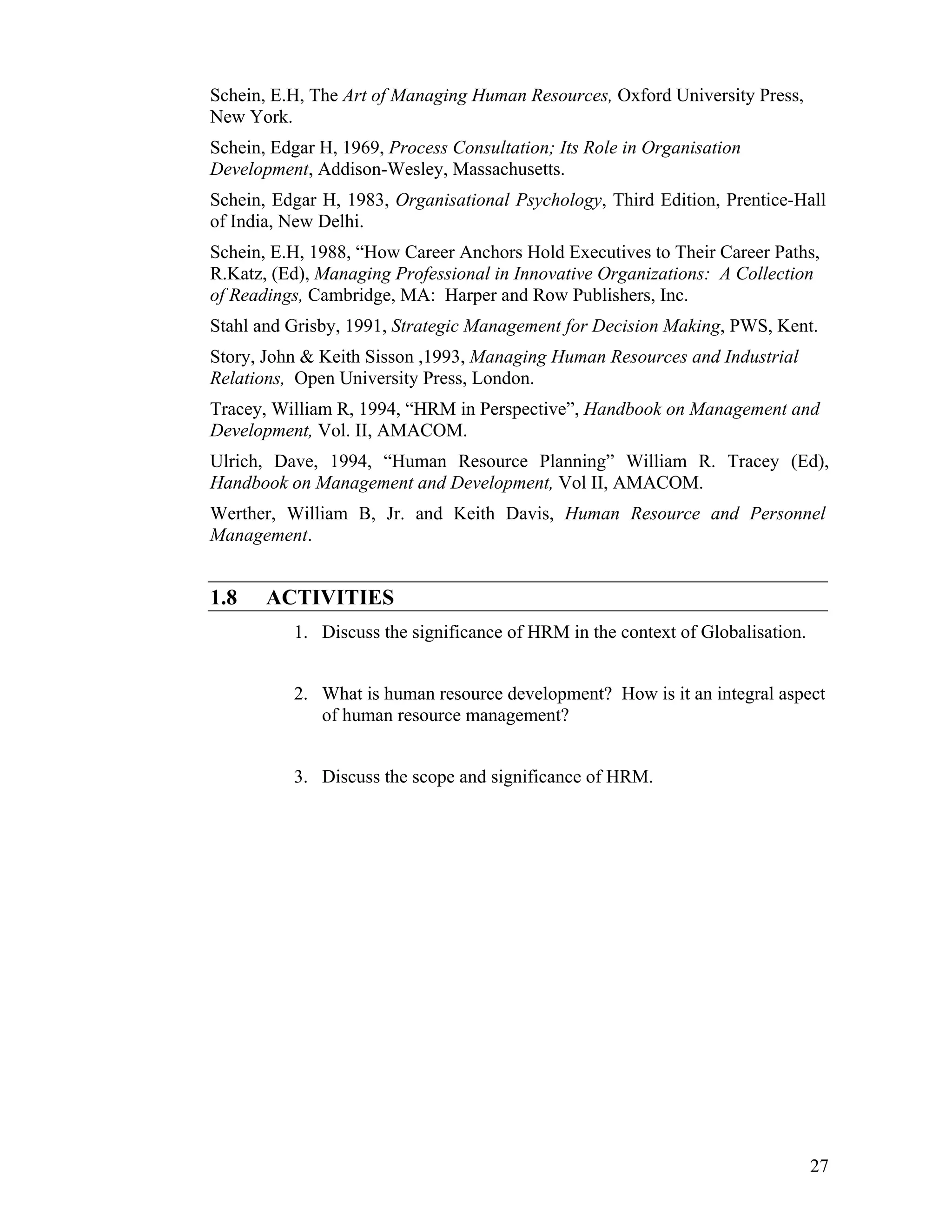 27 
Schein, E.H, The Art of Managing Human Resources, Oxford University Press, New York. 
Schein, Edgar H, 1969, Process Consultation; Its Role in Organisation Development, Addison-Wesley, Massachusetts. 
Schein, Edgar H, 1983, Organisational Psychology, Third Edition, Prentice-Hall of India, New Delhi. 
Schein, E.H, 1988, “How Career Anchors Hold Executives to Their Career Paths, R.Katz, (Ed), Managing Professional in Innovative Organizations: A Collection of Readings, Cambridge, MA: Harper and Row Publishers, Inc. 
Stahl and Grisby, 1991, Strategic Management for Decision Making, PWS, Kent. 
Story, John & Keith Sisson ,1993, Managing Human Resources and Industrial Relations, Open University Press, London. 
Tracey, William R, 1994, “HRM in Perspective”, Handbook on Management and Development, Vol. II, AMACOM. 
Ulrich, Dave, 1994, “Human Resource Planning” William R. Tracey (Ed), Handbook on Management and Development, Vol II, AMACOM. 
Werther, William B, Jr. and Keith Davis, Human Resource and Personnel Management. 
1.8 ACTIVITIES 
1. Discuss the significance of HRM in the context of Globalisation. 
2. What is human resource development? How is it an integral aspect of human resource management? 
3. Discuss the scope and significance of HRM. 
