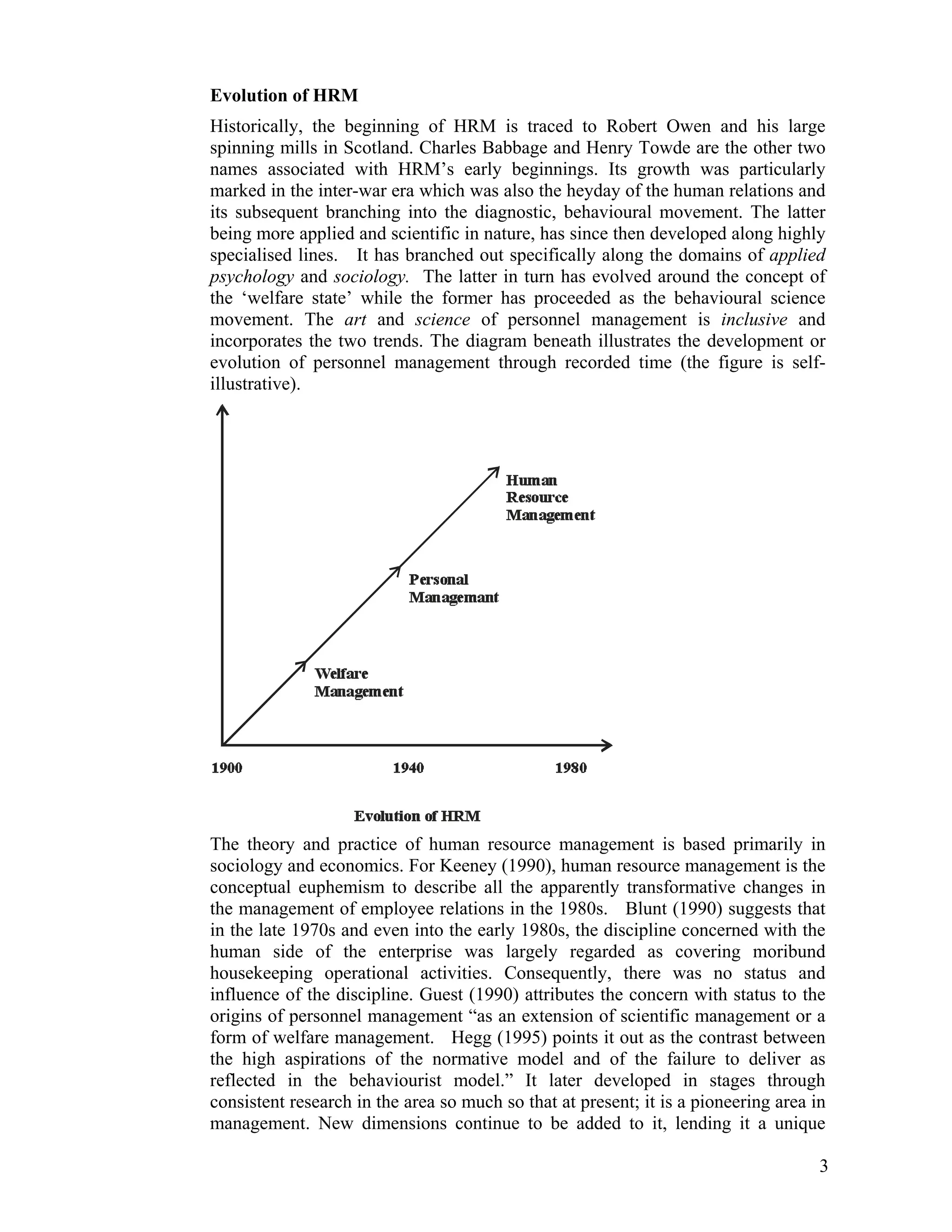 Evolution of HRM 
Historically, the beginning of HRM is traced to Robert Owen and his large spinning mills in Scotland. Charles Babbage and Henry Towde are the other two names associated with HRM’s early beginnings. Its growth was particularly marked in the inter-war era which was also the heyday of the human relations and its subsequent branching into the diagnostic, behavioural movement. The latter being more applied and scientific in nature, has since then developed along highly specialised lines. It has branched out specifically along the domains of applied psychology and sociology. The latter in turn has evolved around the concept of the ‘welfare state’ while the former has proceeded as the behavioural science movement. The art and science of personnel management is inclusive and incorporates the two trends. The diagram beneath illustrates the development or evolution of personnel management through recorded time (the figure is self- illustrative). 
The theory and practice of human resource management is based primarily in sociology and economics. For Keeney (1990), human resource management is the conceptual euphemism to describe all the apparently transformative changes in the management of employee relations in the 1980s. Blunt (1990) suggests that in the late 1970s and even into the early 1980s, the discipline concerned with the human side of the enterprise was largely regarded as covering moribund housekeeping operational activities. Consequently, there was no status and influence of the discipline. Guest (1990) attributes the concern with status to the origins of personnel management “as an extension of scientific management or a form of welfare management. Hegg (1995) points it out as the contrast between the high aspirations of the normative model and of the failure to deliver as reflected in the behaviourist model.” It later developed in stages through consistent research in the area so much so that at present; it is a pioneering area in management. New dimensions continue to be added to it, lending it a unique 
3 
 