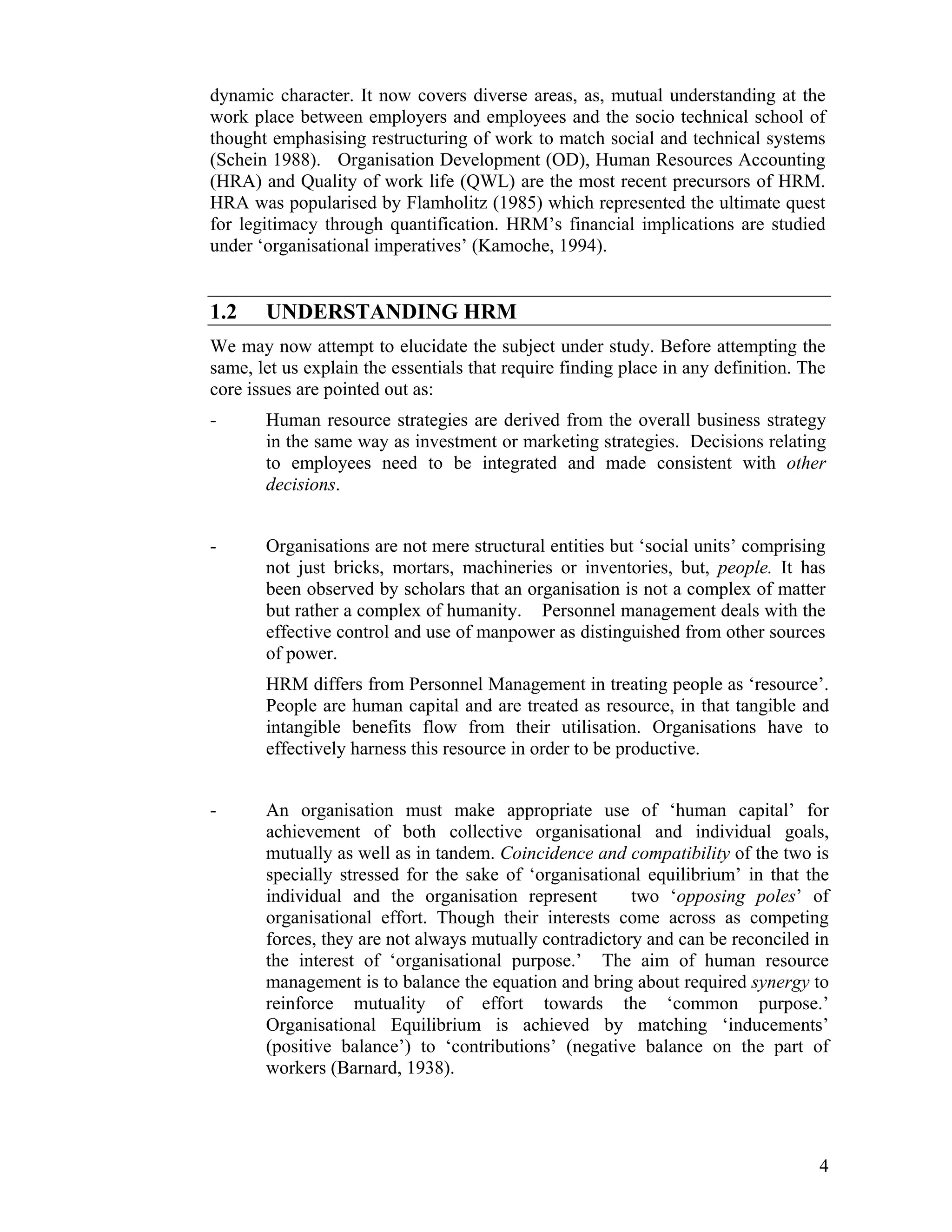 dynamic character. It now covers diverse areas, as, mutual understanding at the work place between employers and employees and the socio technical school of thought emphasising restructuring of work to match social and technical systems (Schein 1988). Organisation Development (OD), Human Resources Accounting (HRA) and Quality of work life (QWL) are the most recent precursors of HRM. HRA was popularised by Flamholitz (1985) which represented the ultimate quest for legitimacy through quantification. HRM’s financial implications are studied under ‘organisational imperatives’ (Kamoche, 1994). 
1.2 UNDERSTANDING HRM 
We may now attempt to elucidate the subject under study. Before attempting the same, let us explain the essentials that require finding place in any definition. The core issues are pointed out as: 
- Human resource strategies are derived from the overall business strategy in the same way as investment or marketing strategies. Decisions relating to employees need to be integrated and made consistent with other decisions. 
- Organisations are not mere structural entities but ‘social units’ comprising not just bricks, mortars, machineries or inventories, but, people. It has been observed by scholars that an organisation is not a complex of matter but rather a complex of humanity. Personnel management deals with the effective control and use of manpower as distinguished from other sources of power. 
HRM differs from Personnel Management in treating people as ‘resource’. People are human capital and are treated as resource, in that tangible and intangible benefits flow from their utilisation. Organisations have to effectively harness this resource in order to be productive. 
- An organisation must make appropriate use of ‘human capital’ for achievement of both collective organisational and individual goals, mutually as well as in tandem. Coincidence and compatibility of the two is specially stressed for the sake of ‘organisational equilibrium’ in that the individual and the organisation represent two ‘opposing poles’ of organisational effort. Though their interests come across as competing forces, they are not always mutually contradictory and can be reconciled in the interest of ‘organisational purpose.’ The aim of human resource management is to balance the equation and bring about required synergy to reinforce mutuality of effort towards the ‘common purpose.’ Organisational Equilibrium is achieved by matching ‘inducements’ (positive balance’) to ‘contributions’ (negative balance on the part of workers (Barnard, 1938). 
4 
 