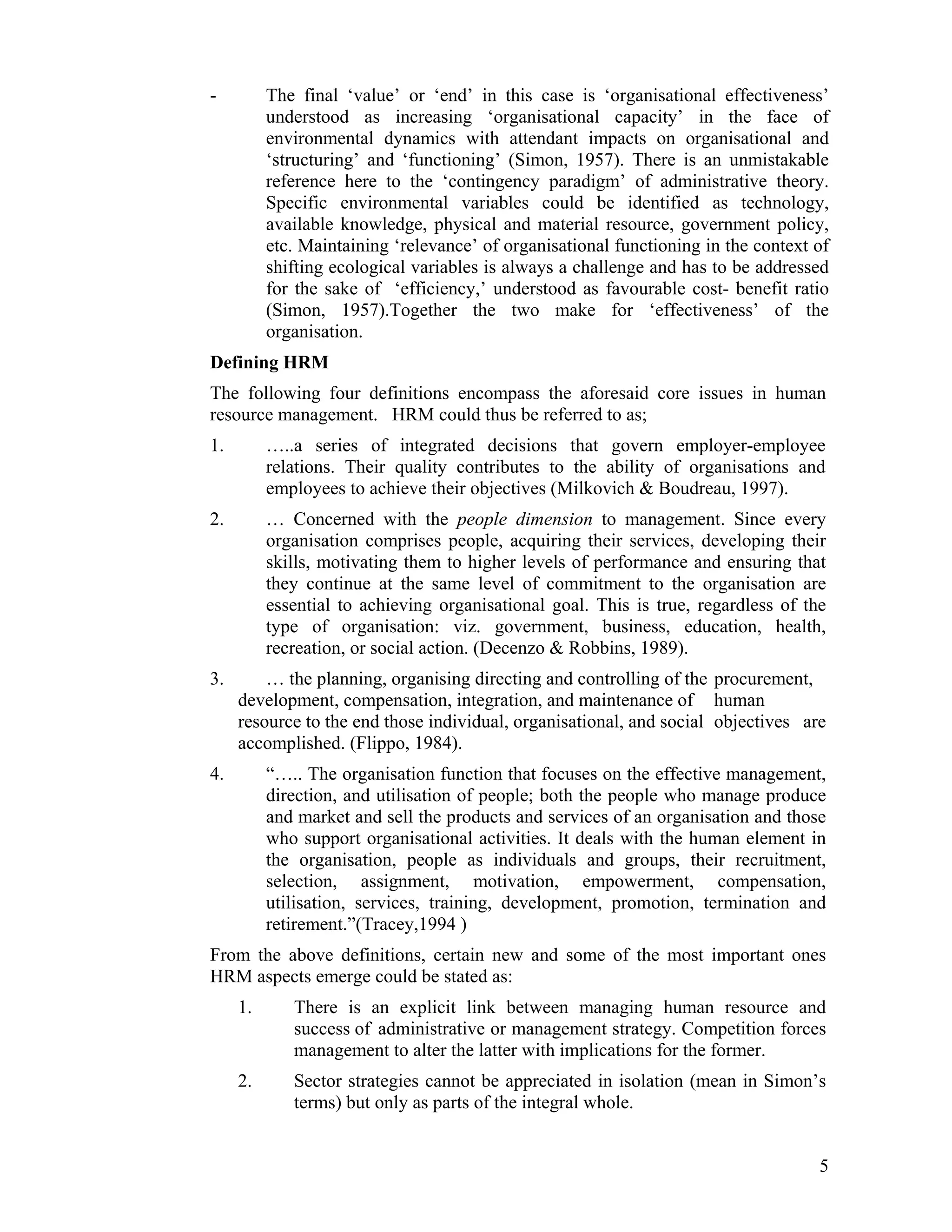 - The final ‘value’ or ‘end’ in this case is ‘organisational effectiveness’ understood as increasing ‘organisational capacity’ in the face of environmental dynamics with attendant impacts on organisational and ‘structuring’ and ‘functioning’ (Simon, 1957). There is an unmistakable reference here to the ‘contingency paradigm’ of administrative theory. Specific environmental variables could be identified as technology, available knowledge, physical and material resource, government policy, etc. Maintaining ‘relevance’ of organisational functioning in the context of shifting ecological variables is always a challenge and has to be addressed for the sake of ‘efficiency,’ understood as favourable cost- benefit ratio (Simon, 1957).Together the two make for ‘effectiveness’ of the organisation. 
Defining HRM 
The following four definitions encompass the aforesaid core issues in human resource management. HRM could thus be referred to as; 
1. …..a series of integrated decisions that govern employer-employee relations. Their quality contributes to the ability of organisations and employees to achieve their objectives (Milkovich & Boudreau, 1997). 
2. … Concerned with the people dimension to management. Since every organisation comprises people, acquiring their services, developing their skills, motivating them to higher levels of performance and ensuring that they continue at the same level of commitment to the organisation are essential to achieving organisational goal. This is true, regardless of the type of organisation: viz. government, business, education, health, recreation, or social action. (Decenzo & Robbins, 1989). 
3. … the planning, organising directing and controlling of the procurement, development, compensation, integration, and maintenance of human resource to the end those individual, organisational, and social objectives are accomplished. (Flippo, 1984). 
4. “….. The organisation function that focuses on the effective management, direction, and utilisation of people; both the people who manage produce and market and sell the products and services of an organisation and those who support organisational activities. It deals with the human element in the organisation, people as individuals and groups, their recruitment, selection, assignment, motivation, empowerment, compensation, utilisation, services, training, development, promotion, termination and retirement.”(Tracey,1994 ) 
From the above definitions, certain new and some of the most important ones HRM aspects emerge could be stated as: 
1. There is an explicit link between managing human resource and success of administrative or management strategy. Competition forces management to alter the latter with implications for the former. 
2. Sector strategies cannot be appreciated in isolation (mean in Simon’s terms) but only as parts of the integral whole. 
5 
 