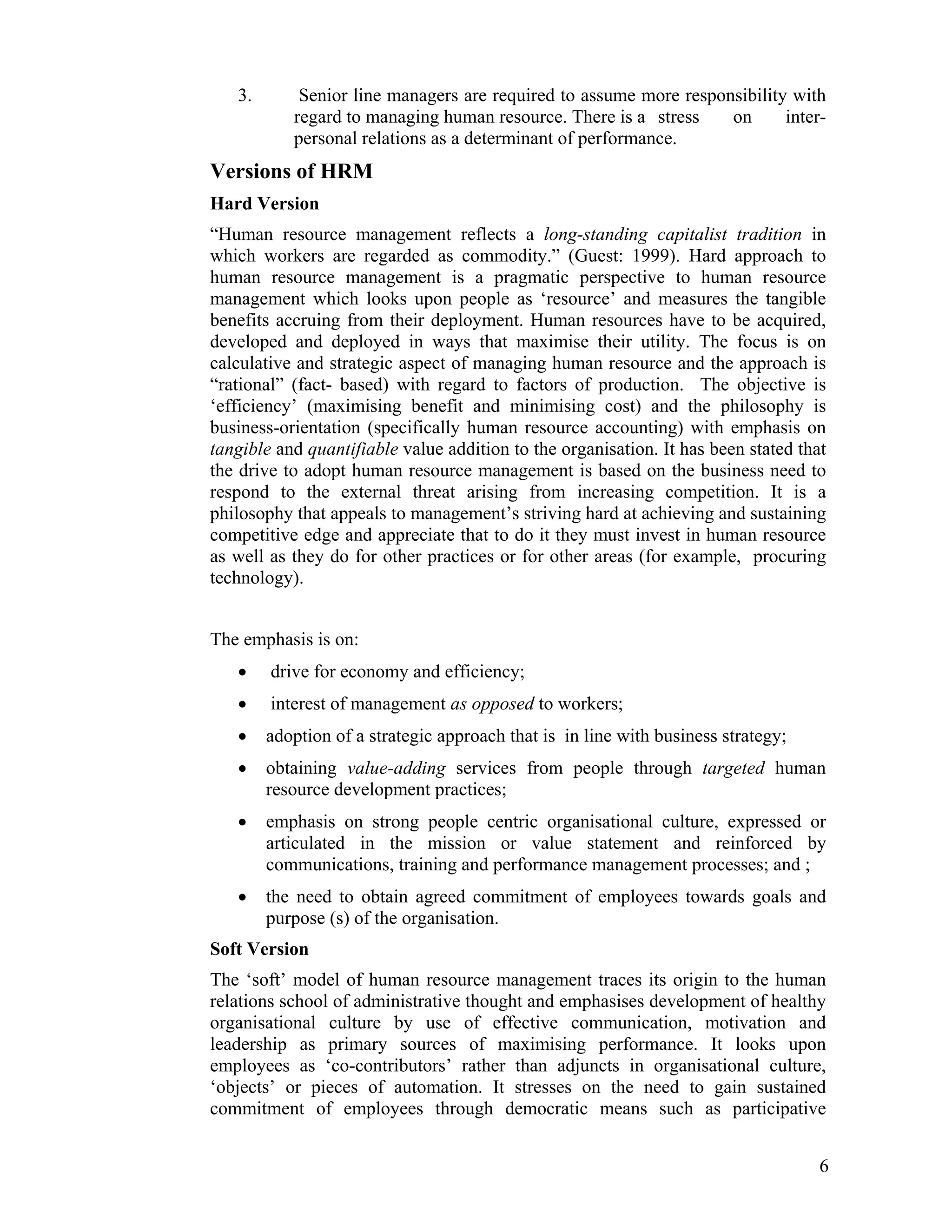 3. Senior line managers are required to assume more responsibility with regard to managing human resource. There is a stress on inter- personal relations as a determinant of performance. 
Versions of HRM 
Hard Version 
“Human resource management reflects a long-standing capitalist tradition in which workers are regarded as commodity.” (Guest: 1999). Hard approach to human resource management is a pragmatic perspective to human resource management which looks upon people as ‘resource’ and measures the tangible benefits accruing from their deployment. Human resources have to be acquired, developed and deployed in ways that maximise their utility. The focus is on calculative and strategic aspect of managing human resource and the approach is “rational” (fact- based) with regard to factors of production. The objective is ‘efficiency’ (maximising benefit and minimising cost) and the philosophy is business-orientation (specifically human resource accounting) with emphasis on tangible and quantifiable value addition to the organisation. It has been stated that the drive to adopt human resource management is based on the business need to respond to the external threat arising from increasing competition. It is a philosophy that appeals to management’s striving hard at achieving and sustaining competitive edge and appreciate that to do it they must invest in human resource as well as they do for other practices or for other areas (for example, procuring technology). 
The emphasis is on: 
• drive for economy and efficiency; 
• interest of management as opposed to workers; 
• adoption of a strategic approach that is in line with business strategy; 
• obtaining value-adding services from people through targeted human resource development practices; 
• emphasis on strong people centric organisational culture, expressed or articulated in the mission or value statement and reinforced by communications, training and performance management processes; and ; 
• the need to obtain agreed commitment of employees towards goals and purpose (s) of the organisation. 
Soft Version 
The ‘soft’ model of human resource management traces its origin to the human relations school of administrative thought and emphasises development of healthy organisational culture by use of effective communication, motivation and leadership as primary sources of maximising performance. It looks upon employees as ‘co-contributors’ rather than adjuncts in organisational culture, ‘objects’ or pieces of automation. It stresses on the need to gain sustained commitment of employees through democratic means such as participative 
6 
 