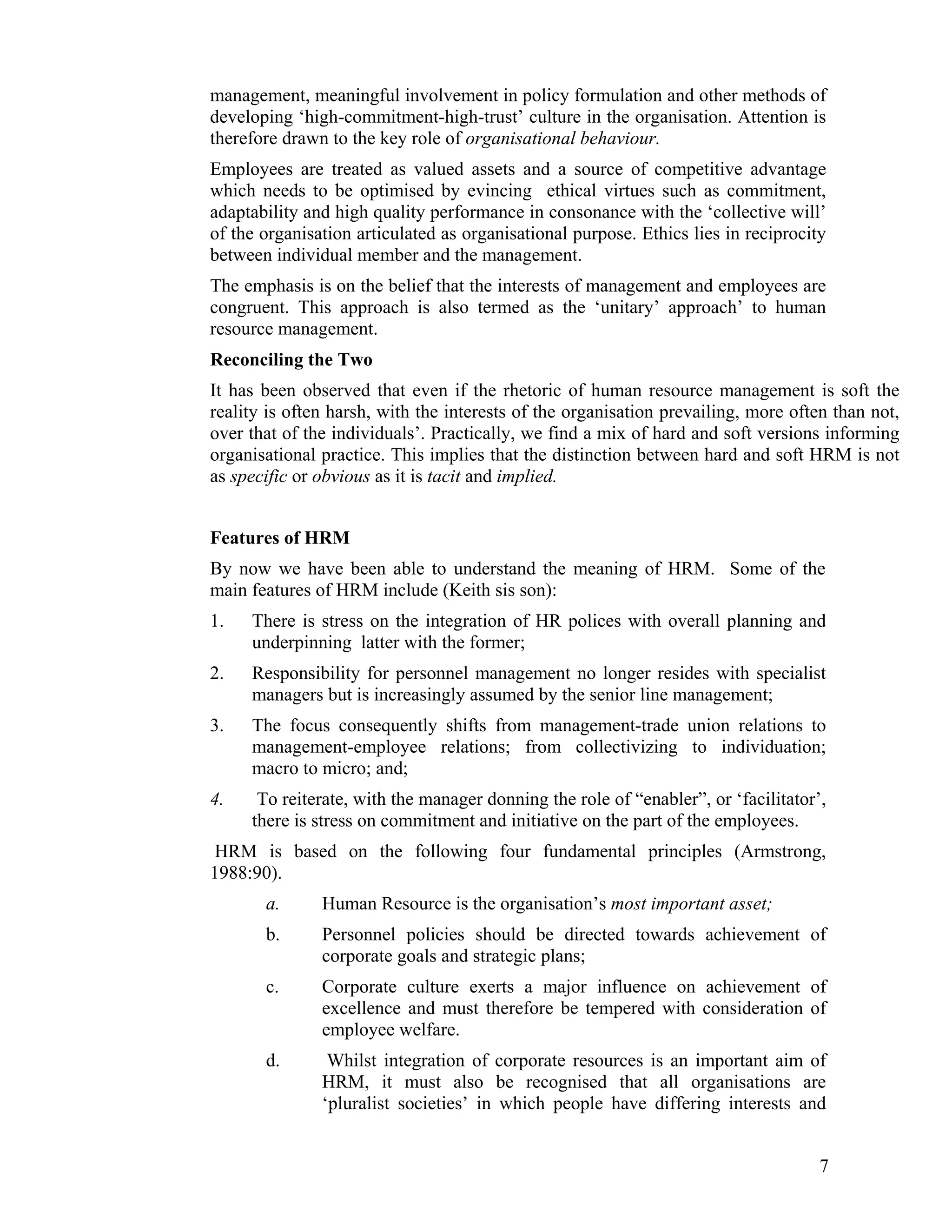 management, meaningful involvement in policy formulation and other methods of developing ‘high-commitment-high-trust’ culture in the organisation. Attention is therefore drawn to the key role of organisational behaviour. 
Employees are treated as valued assets and a source of competitive advantage which needs to be optimised by evincing ethical virtues such as commitment, adaptability and high quality performance in consonance with the ‘collective will’ of the organisation articulated as organisational purpose. Ethics lies in reciprocity between individual member and the management. 
The emphasis is on the belief that the interests of management and employees are congruent. This approach is also termed as the ‘unitary’ approach’ to human resource management. 
Reconciling the Two 
It has been observed that even if the rhetoric of human resource management is soft the reality is often harsh, with the interests of the organisation prevailing, more often than not, over that of the individuals’. Practically, we find a mix of hard and soft versions informing organisational practice. This implies that the distinction between hard and soft HRM is not as specific or obvious as it is tacit and implied. 
Features of HRM 
By now we have been able to understand the meaning of HRM. Some of the main features of HRM include (Keith sis son): 
1. There is stress on the integration of HR polices with overall planning and underpinning latter with the former; 
2. Responsibility for personnel management no longer resides with specialist managers but is increasingly assumed by the senior line management; 
3. The focus consequently shifts from management-trade union relations to management-employee relations; from collectivizing to individuation; macro to micro; and; 
4. To reiterate, with the manager donning the role of “enabler”, or ‘facilitator’, there is stress on commitment and initiative on the part of the employees. 
HRM is based on the following four fundamental principles (Armstrong, 1988:90). 
a. Human Resource is the organisation’s most important asset; 
b. Personnel policies should be directed towards achievement of corporate goals and strategic plans; 
c. Corporate culture exerts a major influence on achievement of excellence and must therefore be tempered with consideration of employee welfare. 
d. Whilst integration of corporate resources is an important aim of HRM, it must also be recognised that all organisations are ‘pluralist societies’ in which people have differing interests and 
7 
 