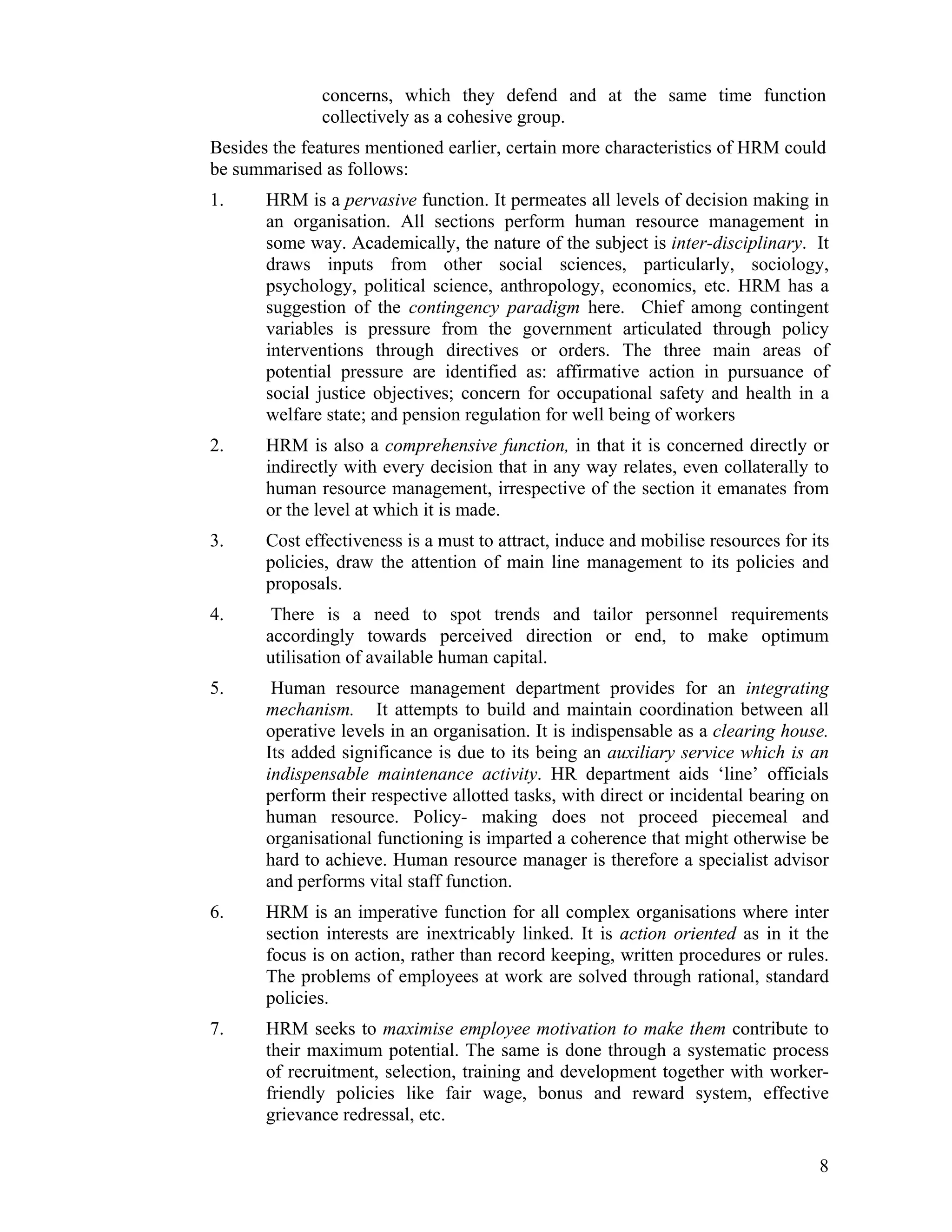 concerns, which they defend and at the same time function collectively as a cohesive group. 
Besides the features mentioned earlier, certain more characteristics of HRM could be summarised as follows: 
1. HRM is a pervasive function. It permeates all levels of decision making in an organisation. All sections perform human resource management in some way. Academically, the nature of the subject is inter-disciplinary. It draws inputs from other social sciences, particularly, sociology, psychology, political science, anthropology, economics, etc. HRM has a suggestion of the contingency paradigm here. Chief among contingent variables is pressure from the government articulated through policy interventions through directives or orders. The three main areas of potential pressure are identified as: affirmative action in pursuance of social justice objectives; concern for occupational safety and health in a welfare state; and pension regulation for well being of workers 
2. HRM is also a comprehensive function, in that it is concerned directly or indirectly with every decision that in any way relates, even collaterally to human resource management, irrespective of the section it emanates from or the level at which it is made. 
3. Cost effectiveness is a must to attract, induce and mobilise resources for its policies, draw the attention of main line management to its policies and proposals. 
4. There is a need to spot trends and tailor personnel requirements accordingly towards perceived direction or end, to make optimum utilisation of available human capital. 
5. Human resource management department provides for an integrating mechanism. It attempts to build and maintain coordination between all operative levels in an organisation. It is indispensable as a clearing house. Its added significance is due to its being an auxiliary service which is an indispensable maintenance activity. HR department aids ‘line’ officials perform their respective allotted tasks, with direct or incidental bearing on human resource. Policy- making does not proceed piecemeal and organisational functioning is imparted a coherence that might otherwise be hard to achieve. Human resource manager is therefore a specialist advisor and performs vital staff function. 
6. HRM is an imperative function for all complex organisations where inter section interests are inextricably linked. It is action oriented as in it the focus is on action, rather than record keeping, written procedures or rules. The problems of employees at work are solved through rational, standard policies. 
7. HRM seeks to maximise employee motivation to make them contribute to their maximum potential. The same is done through a systematic process of recruitment, selection, training and development together with worker- friendly policies like fair wage, bonus and reward system, effective grievance redressal, etc. 8 
 