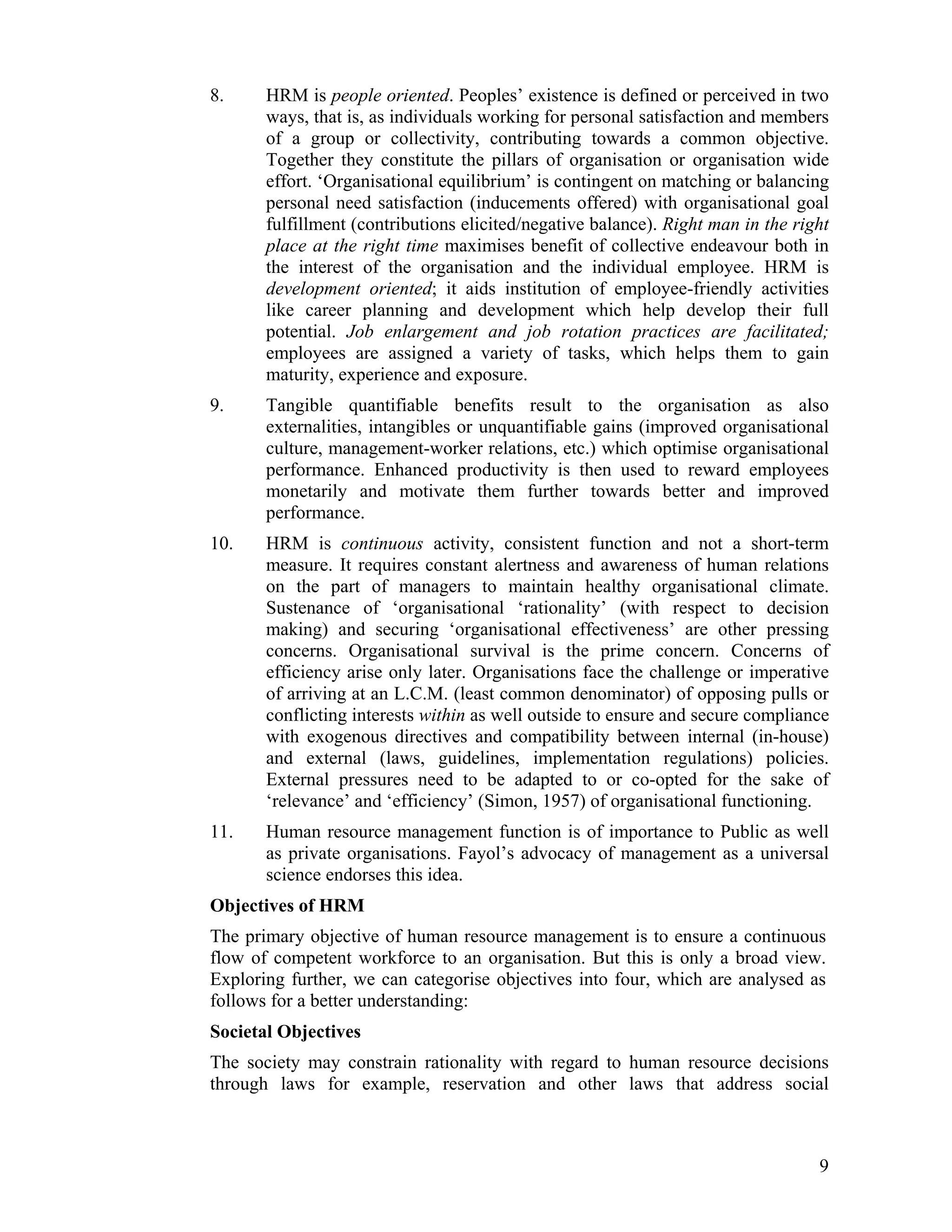 8. HRM is people oriented. Peoples’ existence is defined or perceived in two ways, that is, as individuals working for personal satisfaction and members of a group or collectivity, contributing towards a common objective. Together they constitute the pillars of organisation or organisation wide effort. ‘Organisational equilibrium’ is contingent on matching or balancing personal need satisfaction (inducements offered) with organisational goal fulfillment (contributions elicited/negative balance). Right man in the right place at the right time maximises benefit of collective endeavour both in the interest of the organisation and the individual employee. HRM is development oriented; it aids institution of employee-friendly activities like career planning and development which help develop their full potential. Job enlargement and job rotation practices are facilitated; employees are assigned a variety of tasks, which helps them to gain maturity, experience and exposure. 
9. Tangible quantifiable benefits result to the organisation as also externalities, intangibles or unquantifiable gains (improved organisational culture, management-worker relations, etc.) which optimise organisational performance. Enhanced productivity is then used to reward employees monetarily and motivate them further towards better and improved performance. 
10. HRM is continuous activity, consistent function and not a short-term measure. It requires constant alertness and awareness of human relations on the part of managers to maintain healthy organisational climate. Sustenance of ‘organisational ‘rationality’ (with respect to decision making) and securing ‘organisational effectiveness’ are other pressing concerns. Organisational survival is the prime concern. Concerns of efficiency arise only later. Organisations face the challenge or imperative of arriving at an L.C.M. (least common denominator) of opposing pulls or conflicting interests within as well outside to ensure and secure compliance with exogenous directives and compatibility between internal (in-house) and external (laws, guidelines, implementation regulations) policies. External pressures need to be adapted to or co-opted for the sake of ‘relevance’ and ‘efficiency’ (Simon, 1957) of organisational functioning. 
11. Human resource management function is of importance to Public as well as private organisations. Fayol’s advocacy of management as a universal science endorses this idea. 
Objectives of HRM 
The primary objective of human resource management is to ensure a continuous flow of competent workforce to an organisation. But this is only a broad view. Exploring further, we can categorise objectives into four, which are analysed as follows for a better understanding: 
Societal Objectives 
The society may constrain rationality with regard to human resource decisions through laws for example, reservation and other laws that address social 
9 
 