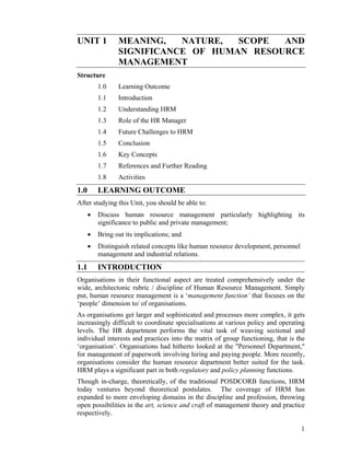 UNIT 1 MEANING, NATURE, SCOPE AND SIGNIFICANCE OF HUMAN RESOURCE MANAGEMENT 
Structure 
1.0 Learning Outcome 
1.1 Introduction 
1.2 Understanding HRM 
1.3 Role of the HR Manager 
1.4 Future Challenges to HRM 
1.5 Conclusion 
1.6 Key Concepts 
1.7 References and Further Reading 
1.8 Activities 
1.0 LEARNING OUTCOME 
After studying this Unit, you should be able to: 
• Discuss human resource management particularly highlighting its significance to public and private management; 
• Bring out its implications; and 
• Distinguish related concepts like human resource development, personnel management and industrial relations. 
1.1 INTRODUCTION 
Organisations in their functional aspect are treated comprehensively under the wide, architectonic rubric / discipline of Human Resource Management. Simply put, human resource management is a ‘management function’ that focuses on the ‘people’ dimension to/ of organisations. 
As organisations get larger and sophisticated and processes more complex, it gets increasingly difficult to coordinate specialisations at various policy and operating levels. The HR department performs the vital task of weaving sectional and individual interests and practices into the matrix of group functioning, that is the ‘organisation’. Organisations had hitherto looked at the "Personnel Department," for management of paperwork involving hiring and paying people. More recently, organisations consider the human resource department better suited for the task. HRM plays a significant part in both regulatory and policy planning functions. 
Though in-charge, theoretically, of the traditional POSDCORB functions, HRM today ventures beyond theoretical postulates. The coverage of HRM has expanded to more enveloping domains in the discipline and profession, throwing open possibilities in the art, science and craft of management theory and practice respectively. 
1 
 